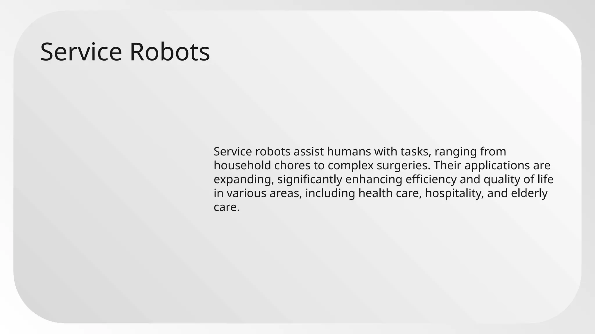 Service Robots
Service robots assist humans with tasks, ranging from
household chores to complex surgeries. Their applications are
expanding, significantly enhancing efficiency and quality of life
in various areas, including health care, hospitality, and elderly
care.
 