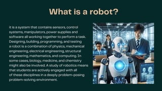 What is a robot?
it is a system that contains sensors, control
systems, manipulators, power supplies and
software all working together to perform a task.
Designing, building, programming, and testing
a robot is a combination of physics, mechanical
engineering, electrical engineering, structural
engineering, mathematics, and computing. In
some cases, biology, medicine, and chemistry
might also be involved. A study of robotics means
that students are actively engaged with all
of these disciplines in a deeply problem-posing
problem-solving environment.
 