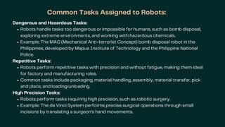Common Tasks Assigned to Robots:
Dangerous and Hazardous Tasks:
Robots handle tasks too dangerous or impossible for humans, such as bomb disposal,
exploring extreme environments, and working with hazardous chemicals.
Example: The MAC (Mechanical Anti-terrorist Concept) bomb disposal robot in the
Philippines, developed by Mapua Institute of Technology and the Philippine National
Police.
Repetitive Tasks:
Robots perform repetitive tasks with precision and without fatigue, making them ideal
for factory and manufacturing roles.
Common tasks include packaging, material handling, assembly, material transfer, pick
and place, and loading/unloading.
High Precision Tasks:
Robots perform tasks requiring high precision, such as robotic surgery.
Example: The da Vinci System performs precise surgical operations through small
incisions by translating a surgeon’s hand movements.
 