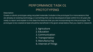 PERFORMANCE TASK 01
PROTOTYPING
Description
Create a robotic prototype using recycled materials. Include in the prototype 5 or more sensors that
are already an existing technology or something that can be developed at least within 5 to 10 years. Be
ready to report and explain to the class the features that you are incorporating into the prototype. The
prototype to be created at least should be beneficial in the given areas below that you need to research:
1. Agriculture
2. Education
3. Communication
4. Transportation
5. Manufacturing
6. Internet of Things
 