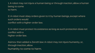 1. A robot may not injure a human being or through inaction, allow a human
being to come
to harm.
2. A robot must obey orders given to it by human beings, except where
such orders would
conflict with a higher-order law.
3. A robot must protect its existence as long as such protection does not
conflict with a
higher-order law.
Asimov then added a Zeroth law: A robot may not injure humanity, or,
through inaction, allow
humanity to come to harm.
 