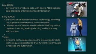 Late 1990s:
Development of robotic pets, with Sony’s AIBO (robotic
dog) providing entertainment and interaction.
Early 2000s:
Introduction of domestic robotic technology, including
the popular Roomba robotic vacuum cleaner.
Development of humanoid robots like ASIMO by Honda,
capable of running, walking, dancing, and interacting
with humans.
Today:
Emerging technologies such as the internet and mobile
technology are expected to drive further breakthroughs
in robotics and automation.
 