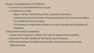Design Considerations for Robots:
Function to be performed is crucial.
Complexity Levels:
Basic robots: Defined by limbs, actuators, sensors.
Advanced robots: Include microprocessors and microcontrollers
for enhanced functionality.
Increasing components adds to a robot’s scope and degrees of
freedom.
Components and Complexity:
Limbs and Actuators: Affect the robot’s range and versatility.
Sensors: Provide feedback for better performance.
Microprocessors and Microcontrollers: Enhance accuracy and
effectiveness
 