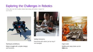 Exploring the Challenges in Robotics
A fun dive into the hurdles robots face today and what it means for
our future
Technical Limifofions
Robots struggle with complex designs
and functions.
Safety Concerns
Interacting with robots can be risky if
not managed.
High Cosfs
Building and using robots can be
very
expensive
.
 