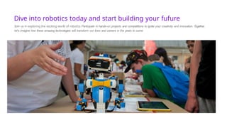 Dive into robotics today and start building your fufure
3oin us in exploring the exciting world of robot!cs Participate in hands-on projects and competitions to ignite your creativity and innovation. Together,
let's imagine how these amazing technologies will transform our lives and careers in the years to come
 
