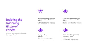 Exploring the
Fascinating
History of
Robots
Join us for a fun video on robots and
share your thoughts
Watch an exciting video on
robots
A fun introduction to robotics.
Engage wifh fellow
learners.
Discuss your favorite robots
Learn about the history of
robots.
Discover how robots have evolved.
Share your thoughts on a
surprising robot.
What amazed you the most?
 