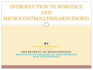 INTRODUCTION TO ROBOTICS
            AND
MICROCONTROLLERS(ARDUINOES)



                  BY
            ANAND RONALD K
                STUDENT
      DEPARTMENT OF MECHATRONICS
   HINDUSTHAN COLLEGE OF ENGINEERING
            AND TECHNOLOGY
 