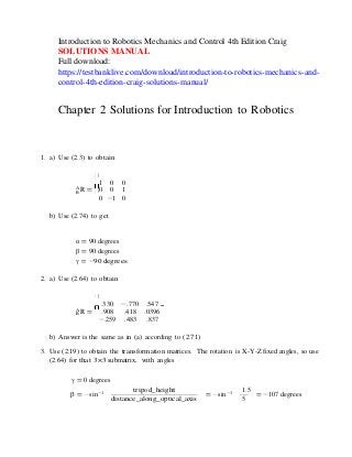 − −
Introduction to Robotics Mechanics and Control 4th Edition Craig
SOLUTIONS MANUAL
Full download:
https://testbanklive.com/download/introduction-to-robotics-mechanics-and-
control-4th-edition-craig-solutions-manual/
Chapter 2 Solutions for Introduction to Robotics
1. a) Use (2.3) to obtain
1 0 0
A
B R = 0 0 1
0 −1 0
b) Use (2.74) to get
α = 90 degrees
β = 90 degrees
γ = −90 degrees
2. a) Use (2.64) to obtain
.330 −.770 .547
A
B R = .908 .418 .0396
−.259 .483 .837
b) Answer is the same as in (a) according to (2.71)
3. Use (2.19) to obtain the transformation matrices. The rotation is X-Y-Z fixed angles, so use
(2.64) for that 3×3 submatrix, with angles
γ = 0 degrees
tripod_height
β = sin−1
distance_along_optical_axis
1.5
= sin−1
5
= −107 degrees
 