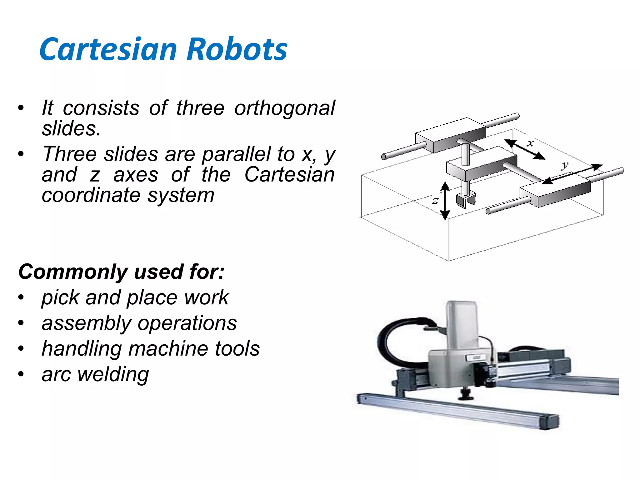 Cartesian Robots
• It consists of three orthogonal
slides.
• Three slides are parallel to x, y
and z axes of the Cartesian
coordinate system
Commonly used for:
• pick and place work
• assembly operations
• handling machine tools
• arc welding
 