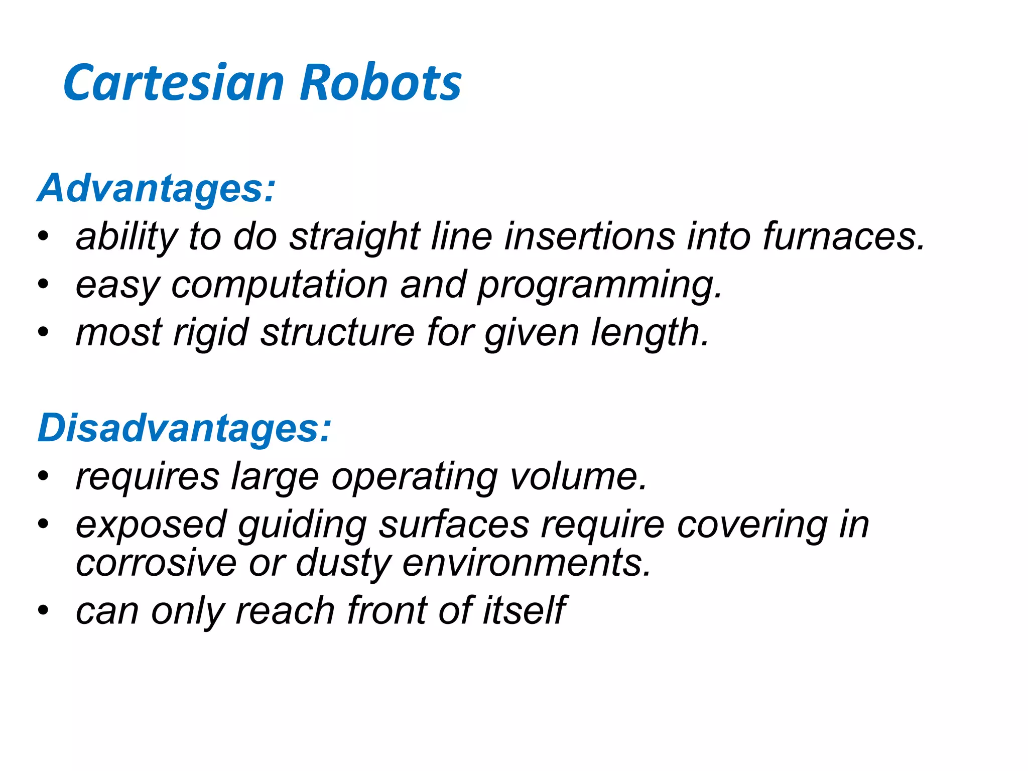Cartesian Robots
Advantages:
• ability to do straight line insertions into furnaces.
• easy computation and programming.
• most rigid structure for given length.
Disadvantages:
• requires large operating volume.
• exposed guiding surfaces require covering in
corrosive or dusty environments.
• can only reach front of itself
 