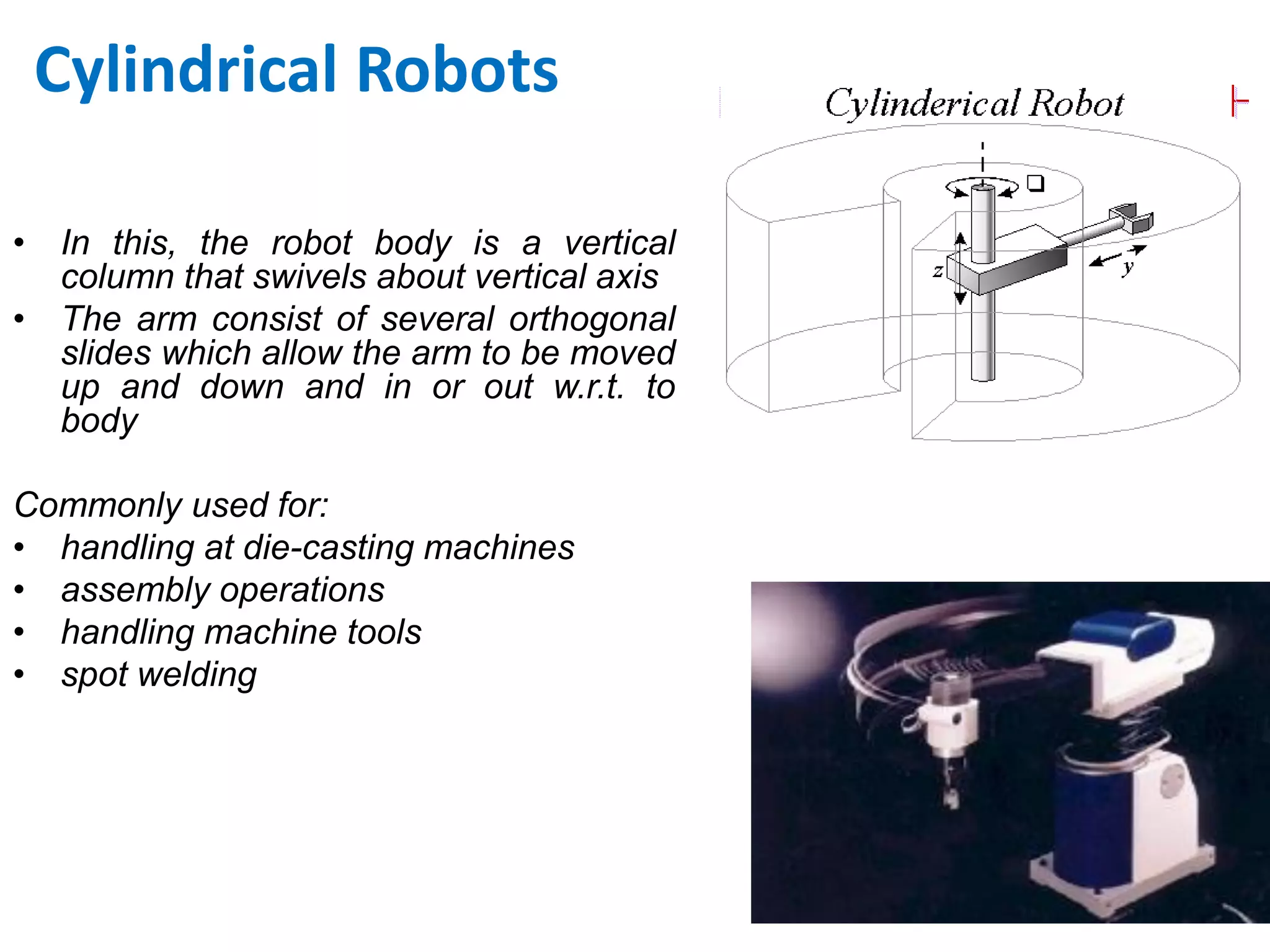 Cylindrical Robots
• In this, the robot body is a vertical
column that swivels about vertical axis
• The arm consist of several orthogonal
slides which allow the arm to be moved
up and down and in or out w.r.t. to
body
Commonly used for:
• handling at die-casting machines
• assembly operations
• handling machine tools
• spot welding
 