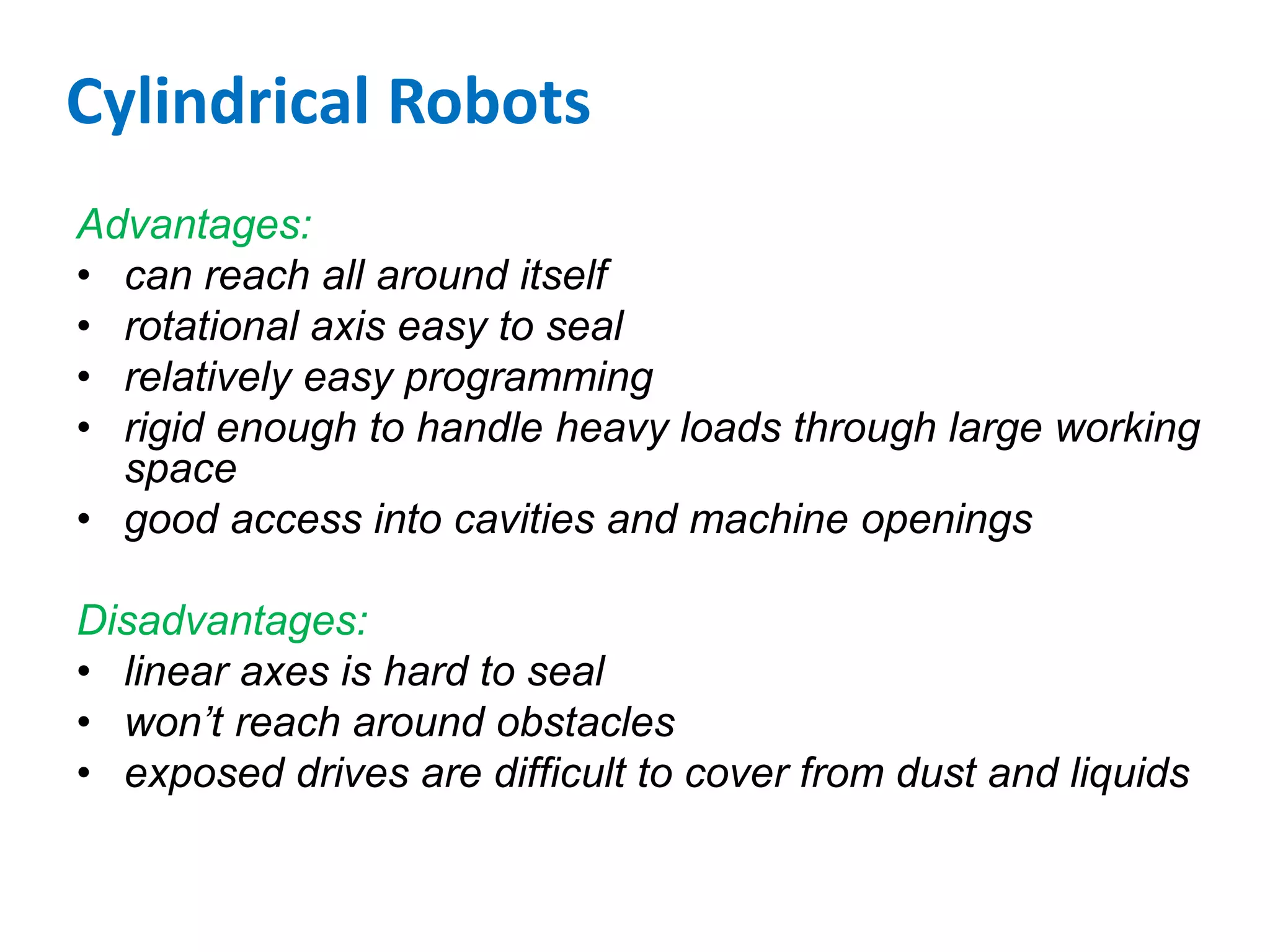 Cylindrical Robots
Advantages:
• can reach all around itself
• rotational axis easy to seal
• relatively easy programming
• rigid enough to handle heavy loads through large working
space
• good access into cavities and machine openings
Disadvantages:
• linear axes is hard to seal
• won’t reach around obstacles
• exposed drives are difficult to cover from dust and liquids
 