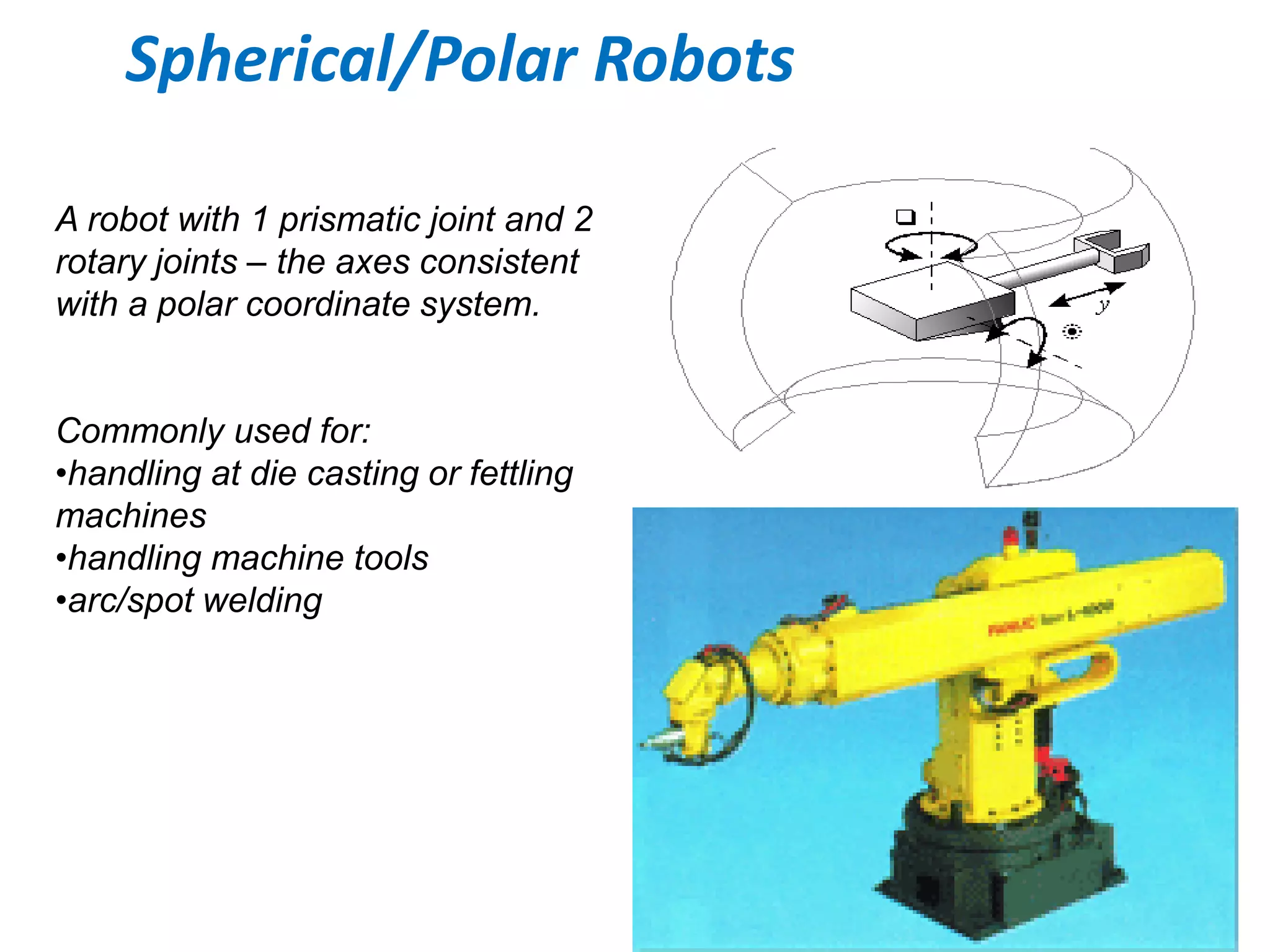Spherical/Polar Robots
A robot with 1 prismatic joint and 2
rotary joints – the axes consistent
with a polar coordinate system.
Commonly used for:
•handling at die casting or fettling
machines
•handling machine tools
•arc/spot welding
 