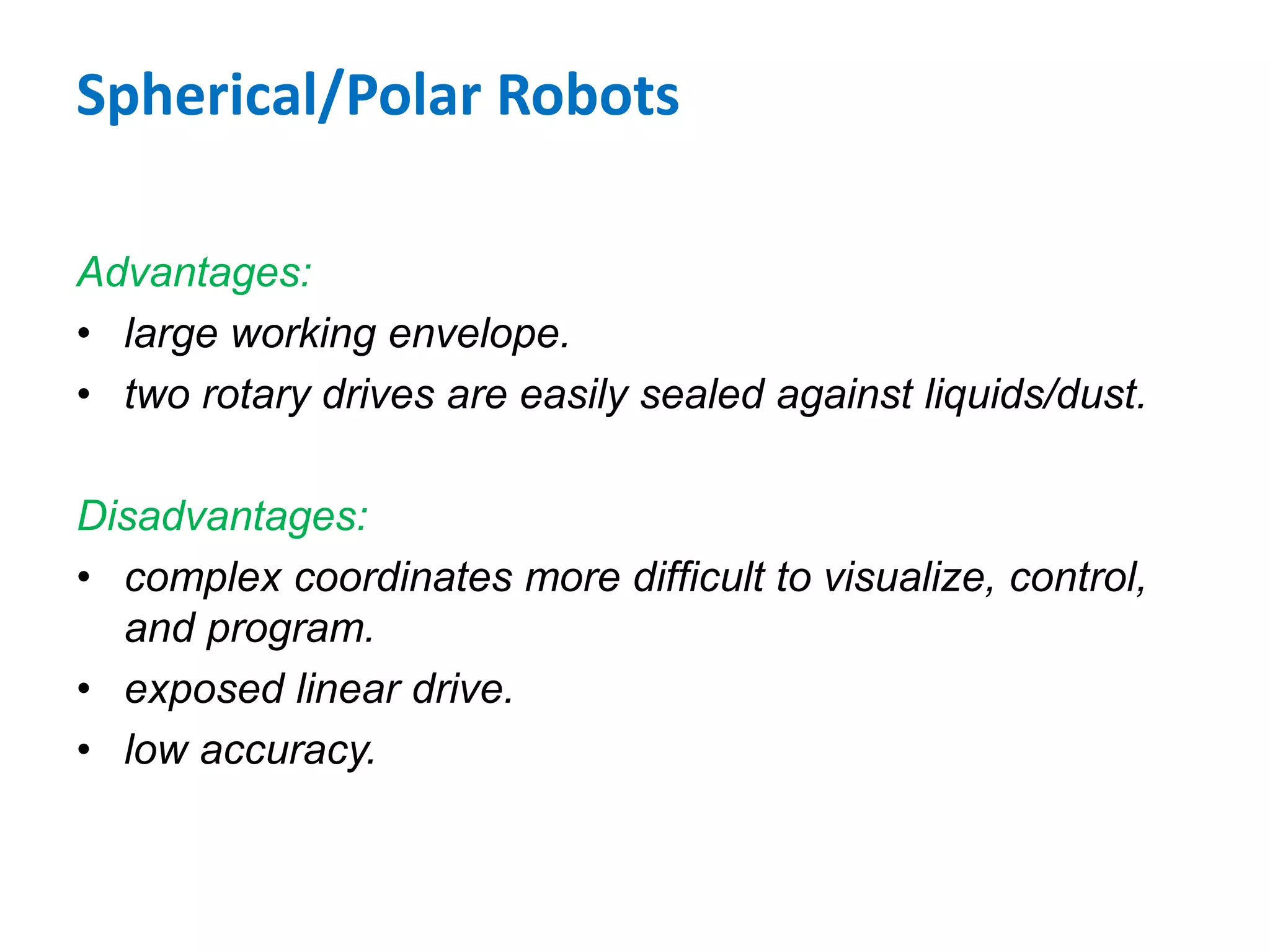 Spherical/Polar Robots
Advantages:
• large working envelope.
• two rotary drives are easily sealed against liquids/dust.
Disadvantages:
• complex coordinates more difficult to visualize, control,
and program.
• exposed linear drive.
• low accuracy.
 