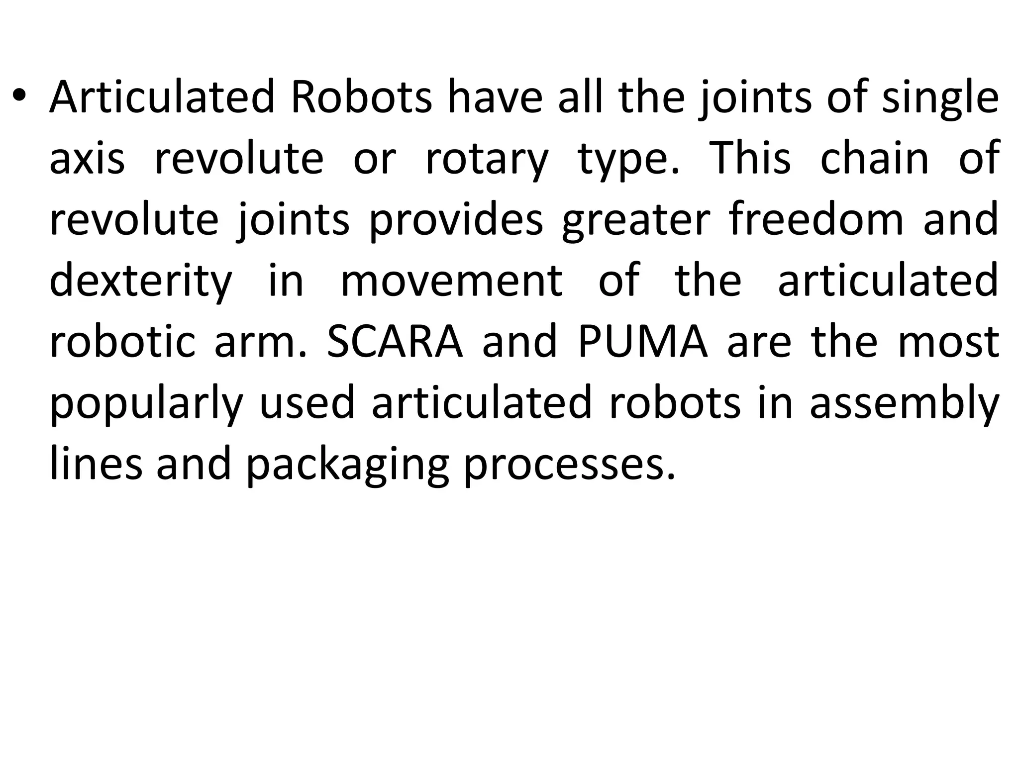 • Articulated Robots have all the joints of single
axis revolute or rotary type. This chain of
revolute joints provides greater freedom and
dexterity in movement of the articulated
robotic arm. SCARA and PUMA are the most
popularly used articulated robots in assembly
lines and packaging processes.
 