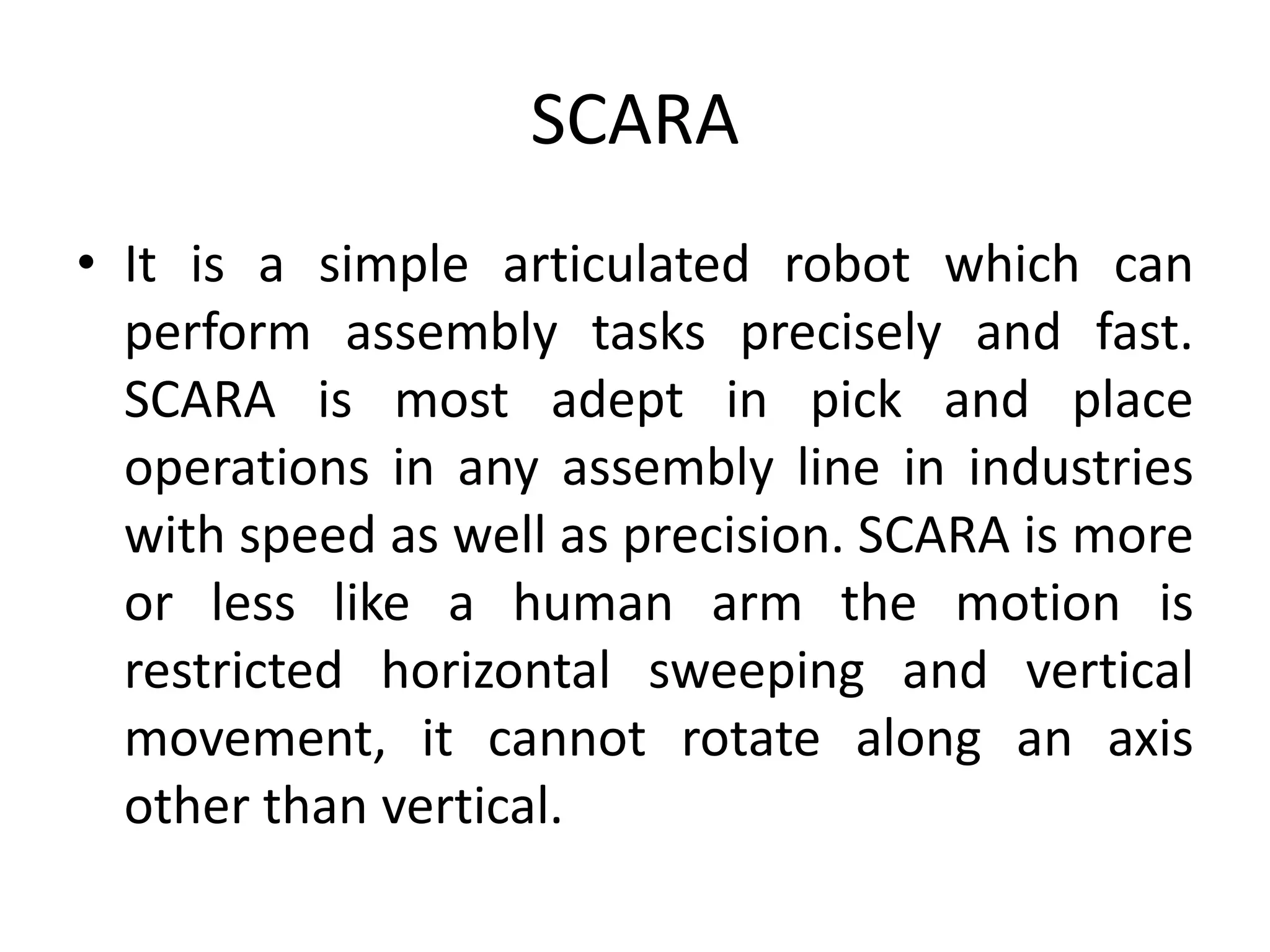 SCARA
• It is a simple articulated robot which can
perform assembly tasks precisely and fast.
SCARA is most adept in pick and place
operations in any assembly line in industries
with speed as well as precision. SCARA is more
or less like a human arm the motion is
restricted horizontal sweeping and vertical
movement, it cannot rotate along an axis
other than vertical.
 