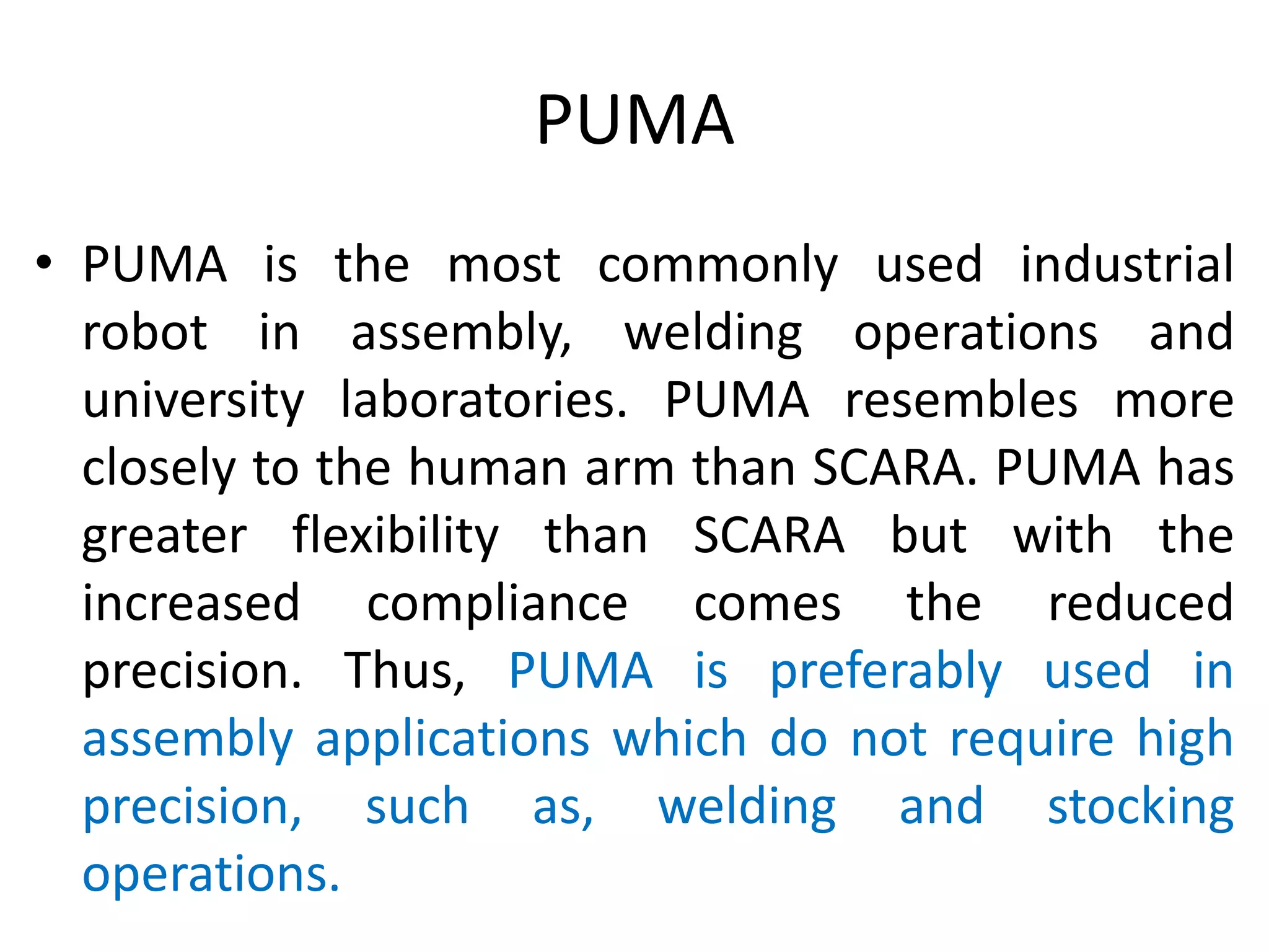 PUMA
• PUMA is the most commonly used industrial
robot in assembly, welding operations and
university laboratories. PUMA resembles more
closely to the human arm than SCARA. PUMA has
greater flexibility than SCARA but with the
increased compliance comes the reduced
precision. Thus, PUMA is preferably used in
assembly applications which do not require high
precision, such as, welding and stocking
operations.
 