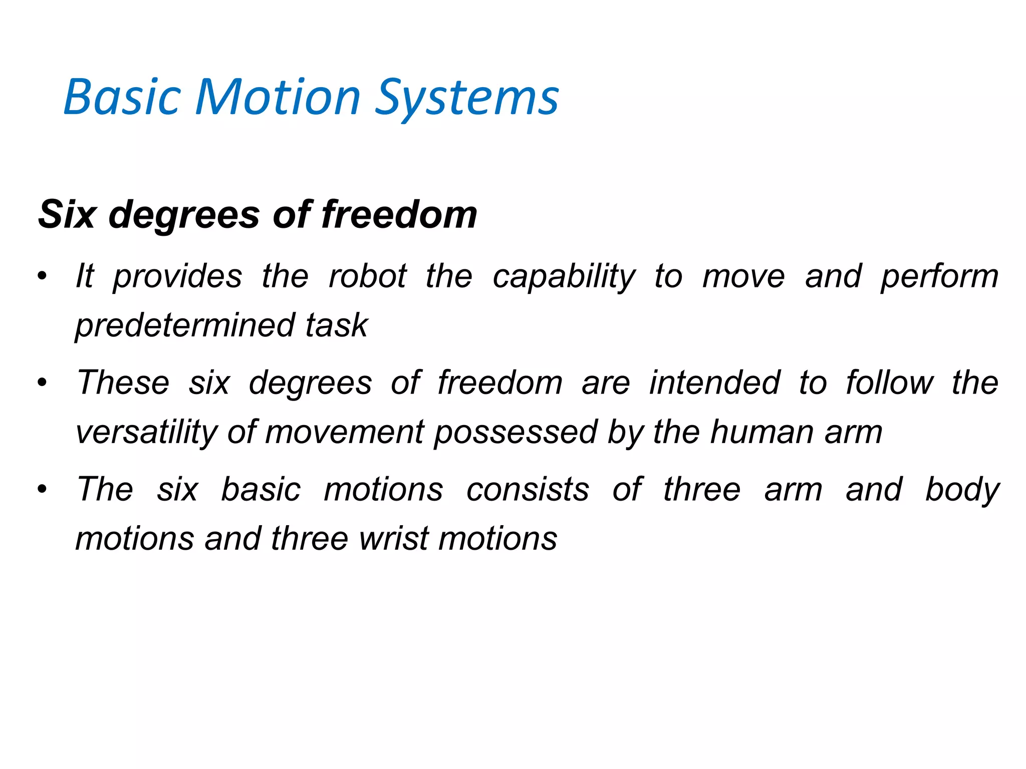 Basic Motion Systems
Six degrees of freedom
• It provides the robot the capability to move and perform
predetermined task
• These six degrees of freedom are intended to follow the
versatility of movement possessed by the human arm
• The six basic motions consists of three arm and body
motions and three wrist motions
 