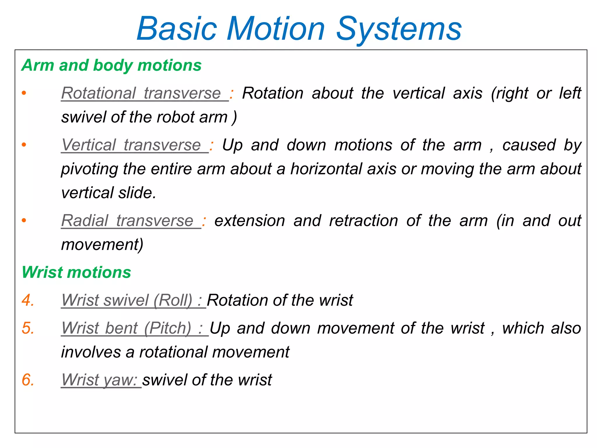 Basic Motion Systems
Arm and body motions
• Rotational transverse : Rotation about the vertical axis (right or left
swivel of the robot arm )
• Vertical transverse : Up and down motions of the arm , caused by
pivoting the entire arm about a horizontal axis or moving the arm about
vertical slide.
• Radial transverse : extension and retraction of the arm (in and out
movement)
Wrist motions
4. Wrist swivel (Roll) : Rotation of the wrist
5. Wrist bent (Pitch) : Up and down movement of the wrist , which also
involves a rotational movement
6. Wrist yaw: swivel of the wrist
 