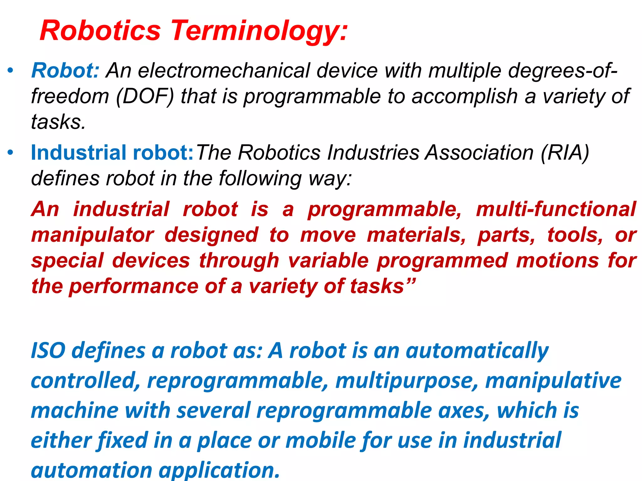 Robotics Terminology:
• Robot: An electromechanical device with multiple degrees-of-
freedom (DOF) that is programmable to accomplish a variety of
tasks.
• Industrial robot:The Robotics Industries Association (RIA)
defines robot in the following way:
An industrial robot is a programmable, multi-functional
manipulator designed to move materials, parts, tools, or
special devices through variable programmed motions for
the performance of a variety of tasks”
ISO defines a robot as: A robot is an automatically
controlled, reprogrammable, multipurpose, manipulative
machine with several reprogrammable axes, which is
either fixed in a place or mobile for use in industrial
automation application.
 