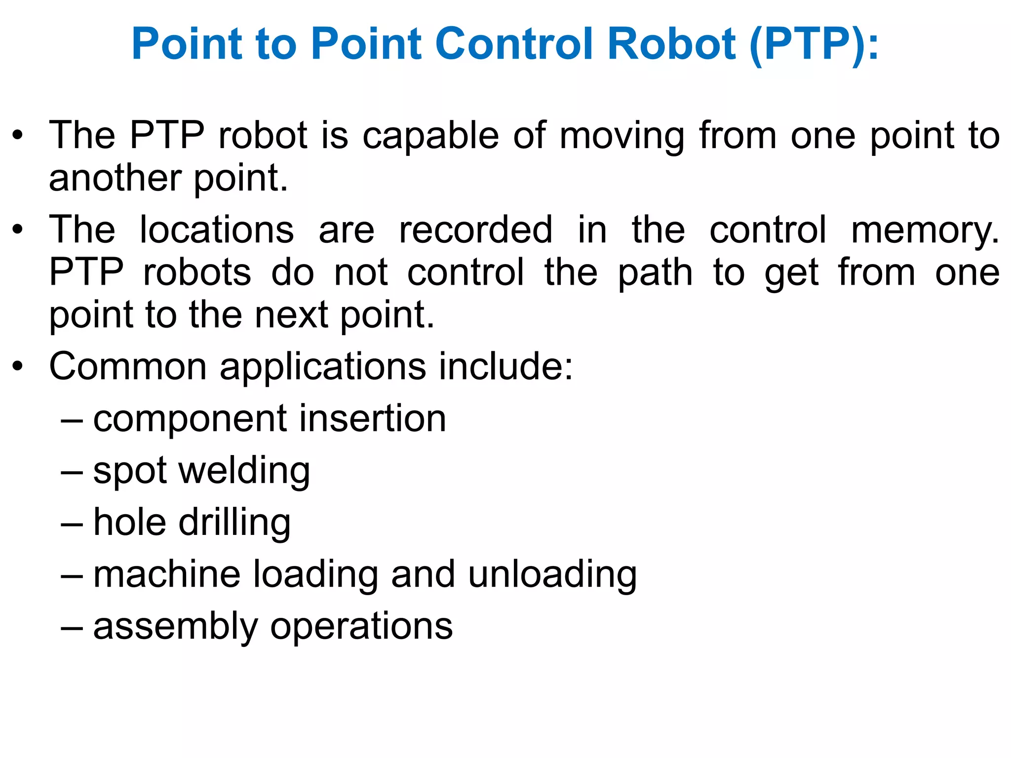 Point to Point Control Robot (PTP):
• The PTP robot is capable of moving from one point to
another point.
• The locations are recorded in the control memory.
PTP robots do not control the path to get from one
point to the next point.
• Common applications include:
– component insertion
– spot welding
– hole drilling
– machine loading and unloading
– assembly operations
 
