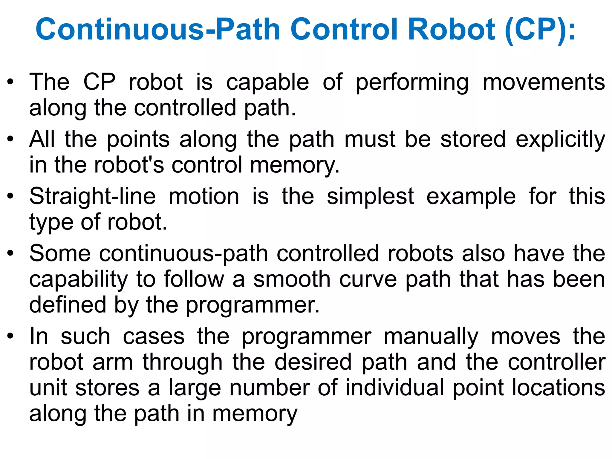 Continuous-Path Control Robot (CP):
• The CP robot is capable of performing movements
along the controlled path.
• All the points along the path must be stored explicitly
in the robot's control memory.
• Straight-line motion is the simplest example for this
type of robot.
• Some continuous-path controlled robots also have the
capability to follow a smooth curve path that has been
defined by the programmer.
• In such cases the programmer manually moves the
robot arm through the desired path and the controller
unit stores a large number of individual point locations
along the path in memory
 