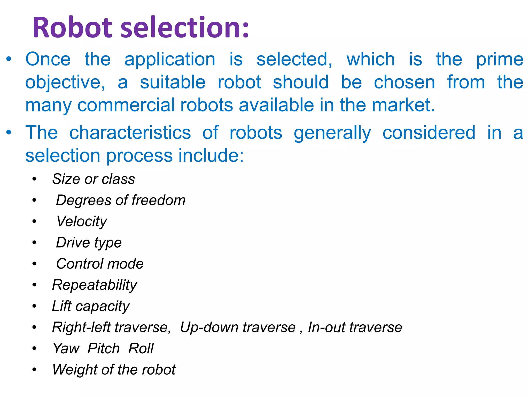 Robot selection:
• Once the application is selected, which is the prime
objective, a suitable robot should be chosen from the
many commercial robots available in the market.
• The characteristics of robots generally considered in a
selection process include:
• Size or class
• Degrees of freedom
• Velocity
• Drive type
• Control mode
• Repeatability
• Lift capacity
• Right-left traverse, Up-down traverse , In-out traverse
• Yaw Pitch Roll
• Weight of the robot
 