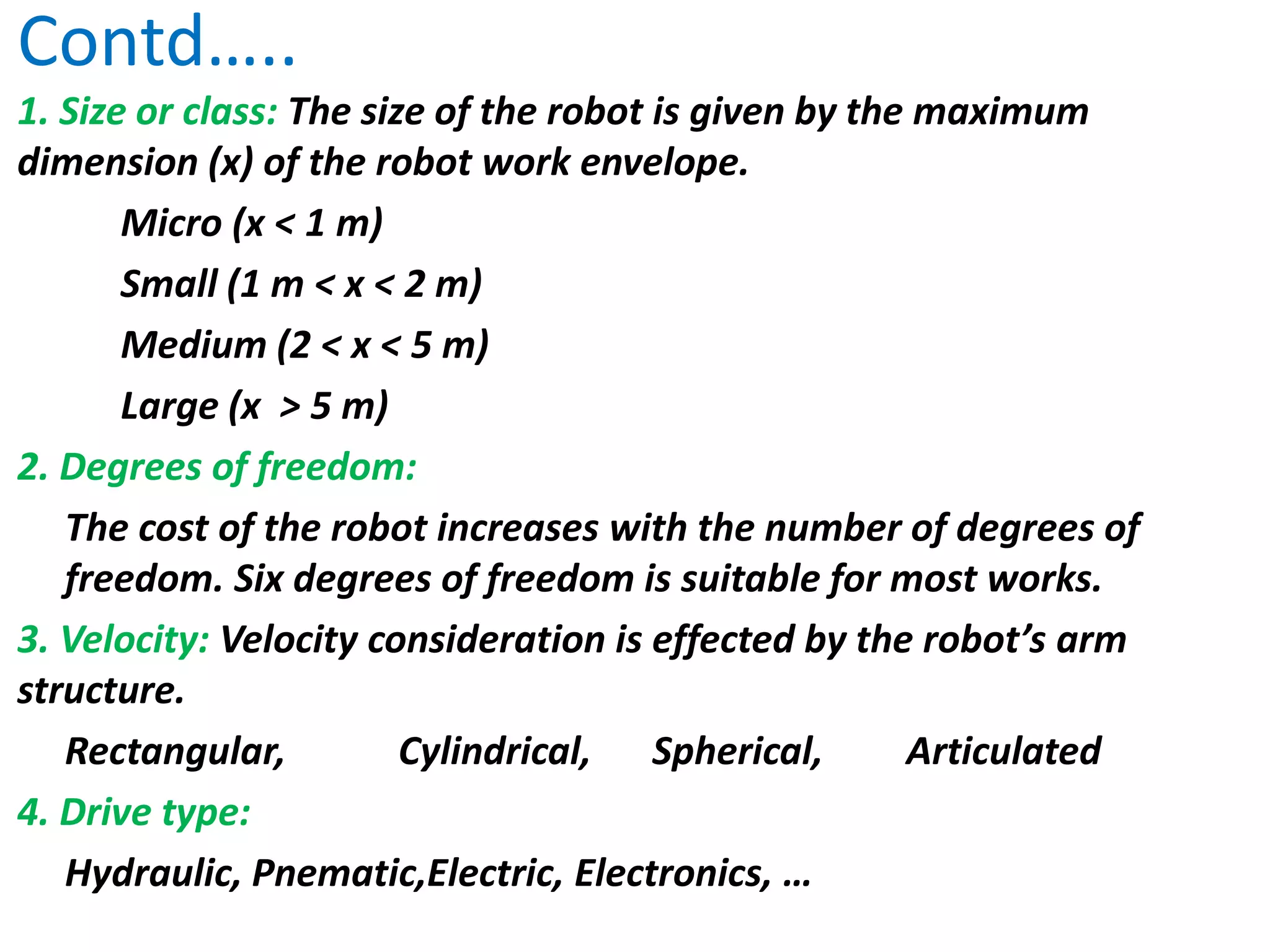 Contd…..
1. Size or class: The size of the robot is given by the maximum
dimension (x) of the robot work envelope.
Micro (x < 1 m)
Small (1 m < x < 2 m)
Medium (2 < x < 5 m)
Large (x > 5 m)
2. Degrees of freedom:
The cost of the robot increases with the number of degrees of
freedom. Six degrees of freedom is suitable for most works.
3. Velocity: Velocity consideration is effected by the robot’s arm
structure.
Rectangular, Cylindrical, Spherical, Articulated
4. Drive type:
Hydraulic, Pnematic,Electric, Electronics, …
 