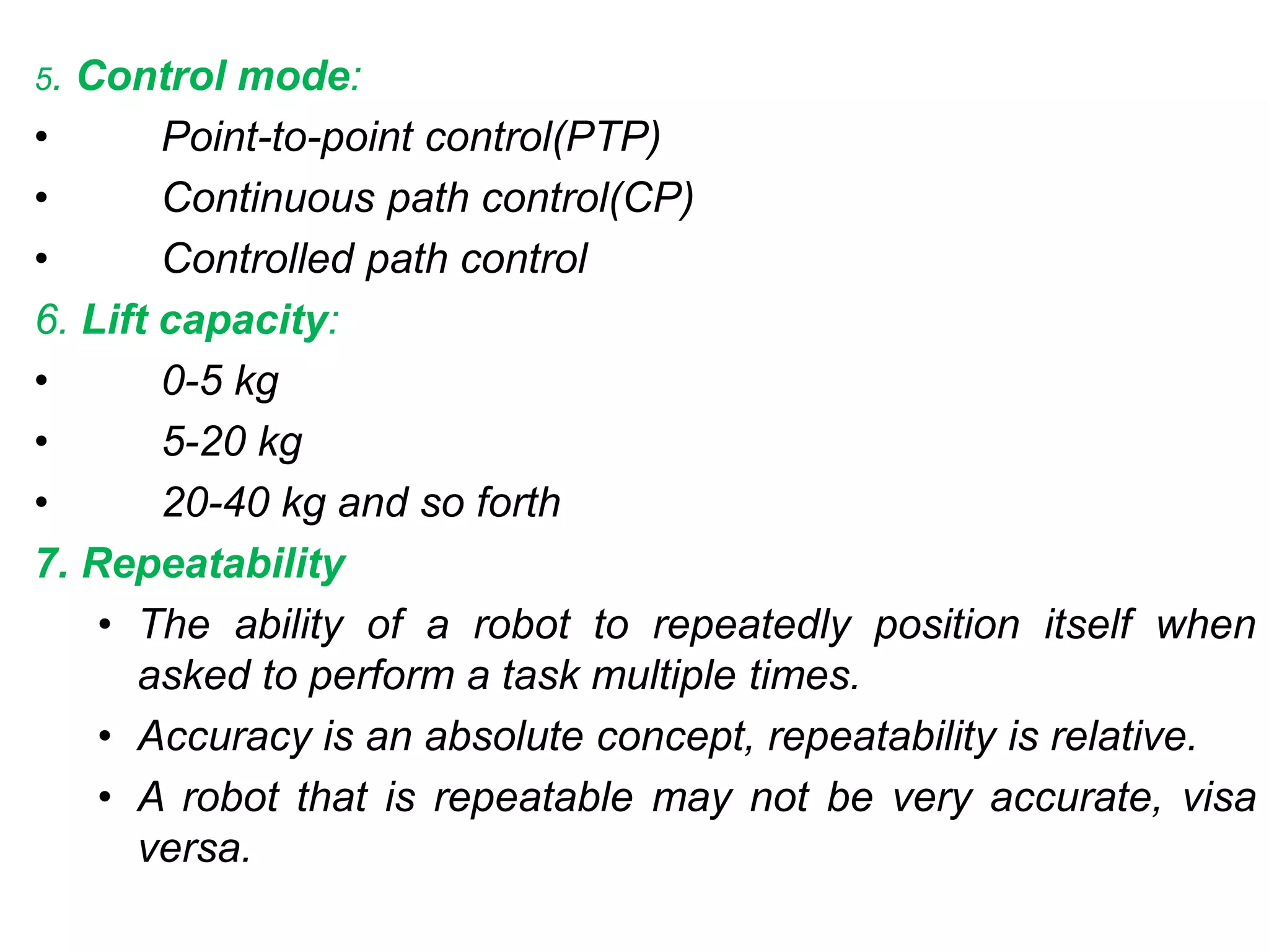 5. Control mode:
• Point-to-point control(PTP)
• Continuous path control(CP)
• Controlled path control
6. Lift capacity:
• 0-5 kg
• 5-20 kg
• 20-40 kg and so forth
7. Repeatability
• The ability of a robot to repeatedly position itself when
asked to perform a task multiple times.
• Accuracy is an absolute concept, repeatability is relative.
• A robot that is repeatable may not be very accurate, visa
versa.
 