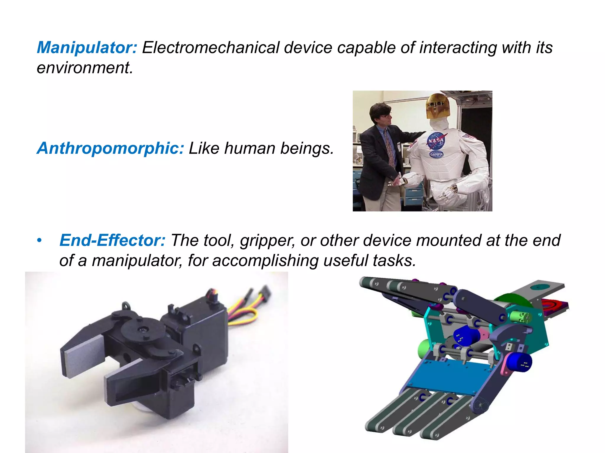 Manipulator: Electromechanical device capable of interacting with its
environment.
Anthropomorphic: Like human beings.
• End-Effector: The tool, gripper, or other device mounted at the end
of a manipulator, for accomplishing useful tasks.
 