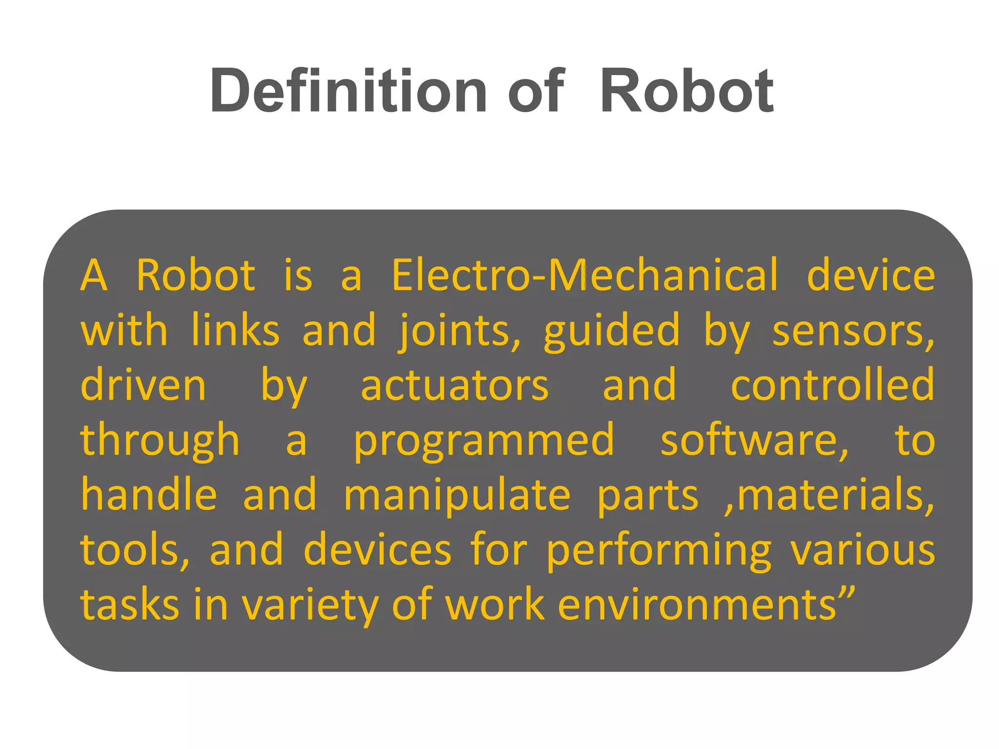 Definition of Robot
A Robot is a Electro-Mechanical device
with links and joints, guided by sensors,
driven by actuators and controlled
through a programmed software, to
handle and manipulate parts ,materials,
tools, and devices for performing various
tasks in variety of work environments”
 