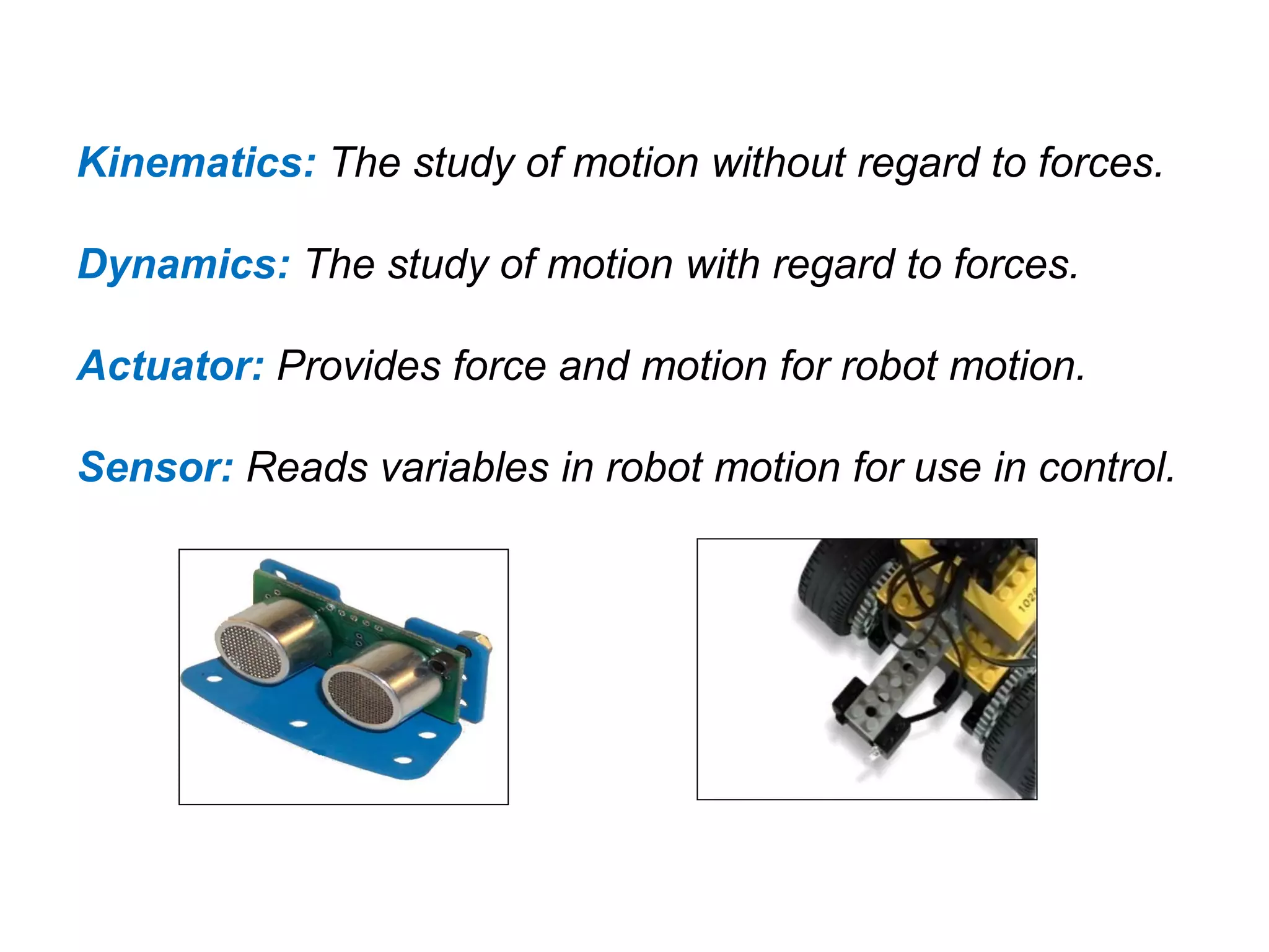 Kinematics: The study of motion without regard to forces.
Dynamics: The study of motion with regard to forces.
Actuator: Provides force and motion for robot motion.
Sensor: Reads variables in robot motion for use in control.
 
