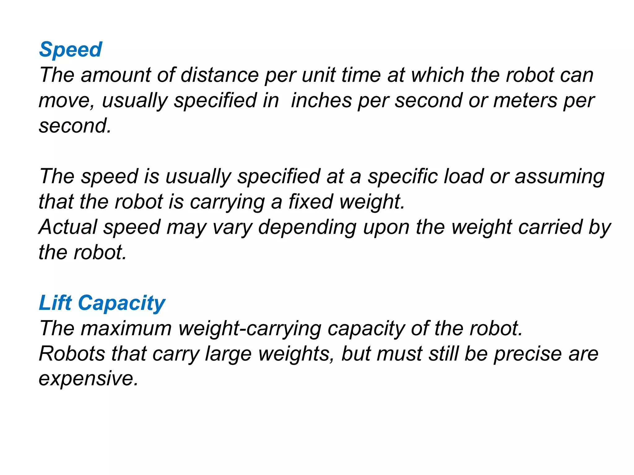 Speed
The amount of distance per unit time at which the robot can
move, usually specified in inches per second or meters per
second.
The speed is usually specified at a specific load or assuming
that the robot is carrying a fixed weight.
Actual speed may vary depending upon the weight carried by
the robot.
Lift Capacity
The maximum weight-carrying capacity of the robot.
Robots that carry large weights, but must still be precise are
expensive.
 