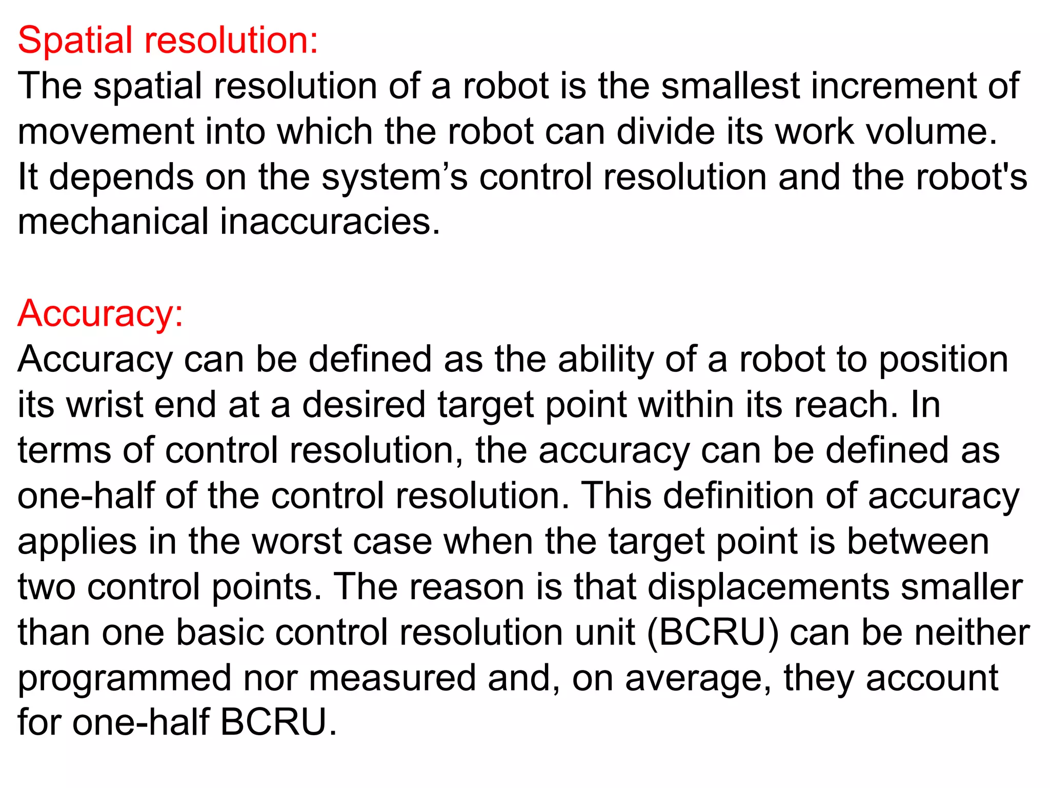 Spatial resolution:
The spatial resolution of a robot is the smallest increment of
movement into which the robot can divide its work volume.
It depends on the system’s control resolution and the robot's
mechanical inaccuracies.
Accuracy:
Accuracy can be defined as the ability of a robot to position
its wrist end at a desired target point within its reach. In
terms of control resolution, the accuracy can be defined as
one-half of the control resolution. This definition of accuracy
applies in the worst case when the target point is between
two control points. The reason is that displacements smaller
than one basic control resolution unit (BCRU) can be neither
programmed nor measured and, on average, they account
for one-half BCRU.
 