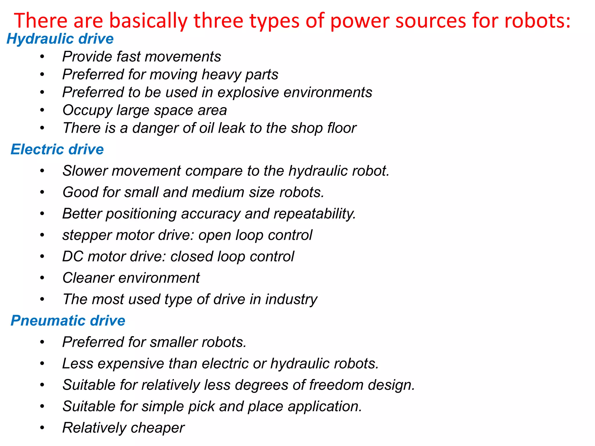 There are basically three types of power sources for robots:
Hydraulic drive
• Provide fast movements
• Preferred for moving heavy parts
• Preferred to be used in explosive environments
• Occupy large space area
• There is a danger of oil leak to the shop floor
Electric drive
• Slower movement compare to the hydraulic robot.
• Good for small and medium size robots.
• Better positioning accuracy and repeatability.
• stepper motor drive: open loop control
• DC motor drive: closed loop control
• Cleaner environment
• The most used type of drive in industry
Pneumatic drive
• Preferred for smaller robots.
• Less expensive than electric or hydraulic robots.
• Suitable for relatively less degrees of freedom design.
• Suitable for simple pick and place application.
• Relatively cheaper
 