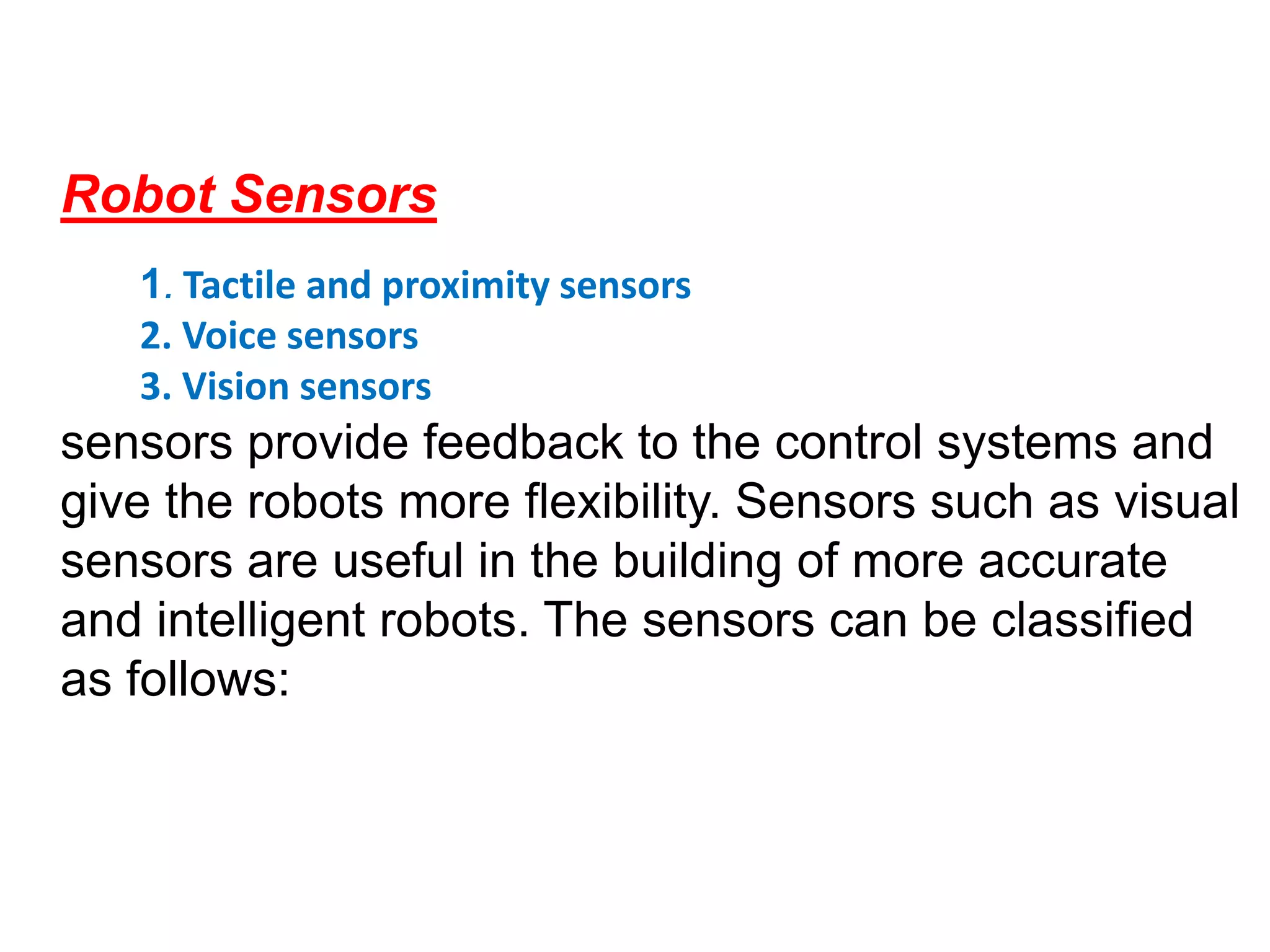 Robot Sensors
1. Tactile and proximity sensors
2. Voice sensors
3. Vision sensors
sensors provide feedback to the control systems and
give the robots more flexibility. Sensors such as visual
sensors are useful in the building of more accurate
and intelligent robots. The sensors can be classified
as follows:
 