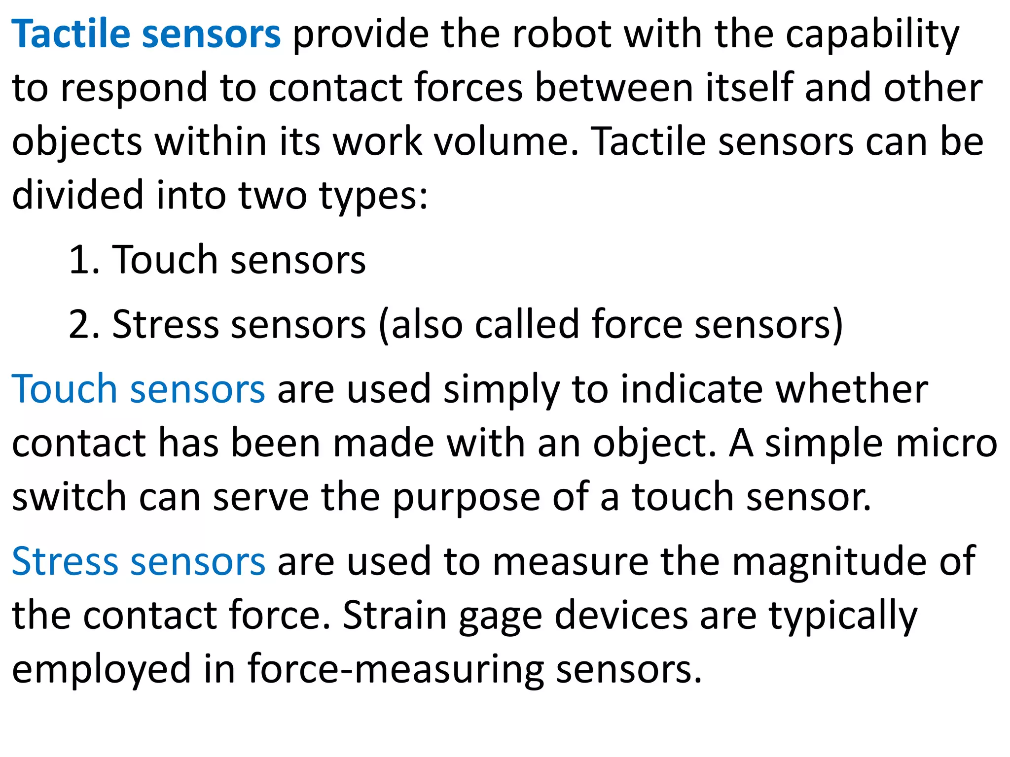 Tactile sensors provide the robot with the capability
to respond to contact forces between itself and other
objects within its work volume. Tactile sensors can be
divided into two types:
1. Touch sensors
2. Stress sensors (also called force sensors)
Touch sensors are used simply to indicate whether
contact has been made with an object. A simple micro
switch can serve the purpose of a touch sensor.
Stress sensors are used to measure the magnitude of
the contact force. Strain gage devices are typically
employed in force-measuring sensors.
 