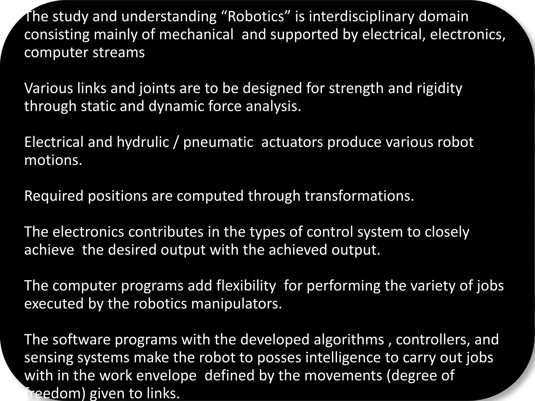 The study and understanding “Robotics” is interdisciplinary domain
consisting mainly of mechanical and supported by electrical, electronics,
computer streams
Various links and joints are to be designed for strength and rigidity
through static and dynamic force analysis.
Electrical and hydrulic / pneumatic actuators produce various robot
motions.
Required positions are computed through transformations.
The electronics contributes in the types of control system to closely
achieve the desired output with the achieved output.
The computer programs add flexibility for performing the variety of jobs
executed by the robotics manipulators.
The software programs with the developed algorithms , controllers, and
sensing systems make the robot to posses intelligence to carry out jobs
with in the work envelope defined by the movements (degree of
freedom) given to links.
 