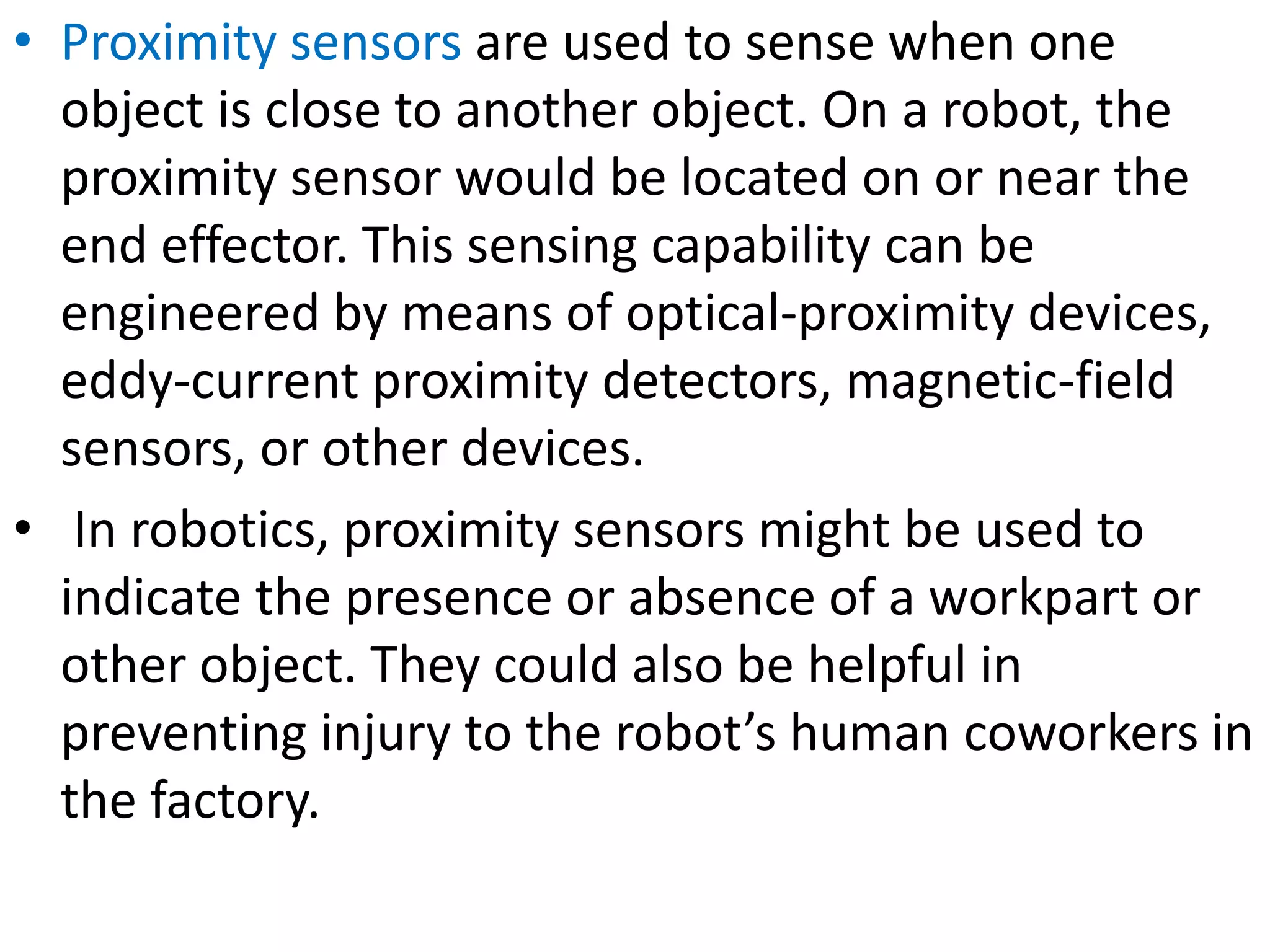 • Proximity sensors are used to sense when one
object is close to another object. On a robot, the
proximity sensor would be located on or near the
end effector. This sensing capability can be
engineered by means of optical-proximity devices,
eddy-current proximity detectors, magnetic-field
sensors, or other devices.
• In robotics, proximity sensors might be used to
indicate the presence or absence of a workpart or
other object. They could also be helpful in
preventing injury to the robot’s human coworkers in
the factory.
 