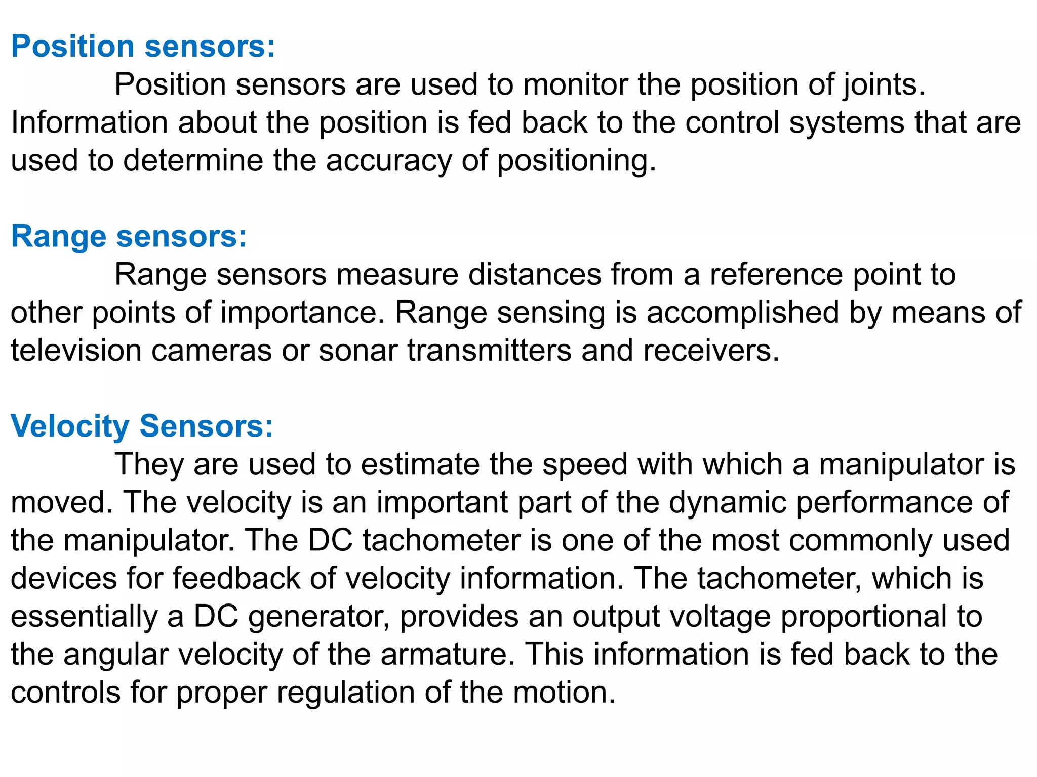 Position sensors:
Position sensors are used to monitor the position of joints.
Information about the position is fed back to the control systems that are
used to determine the accuracy of positioning.
Range sensors:
Range sensors measure distances from a reference point to
other points of importance. Range sensing is accomplished by means of
television cameras or sonar transmitters and receivers.
Velocity Sensors:
They are used to estimate the speed with which a manipulator is
moved. The velocity is an important part of the dynamic performance of
the manipulator. The DC tachometer is one of the most commonly used
devices for feedback of velocity information. The tachometer, which is
essentially a DC generator, provides an output voltage proportional to
the angular velocity of the armature. This information is fed back to the
controls for proper regulation of the motion.
 