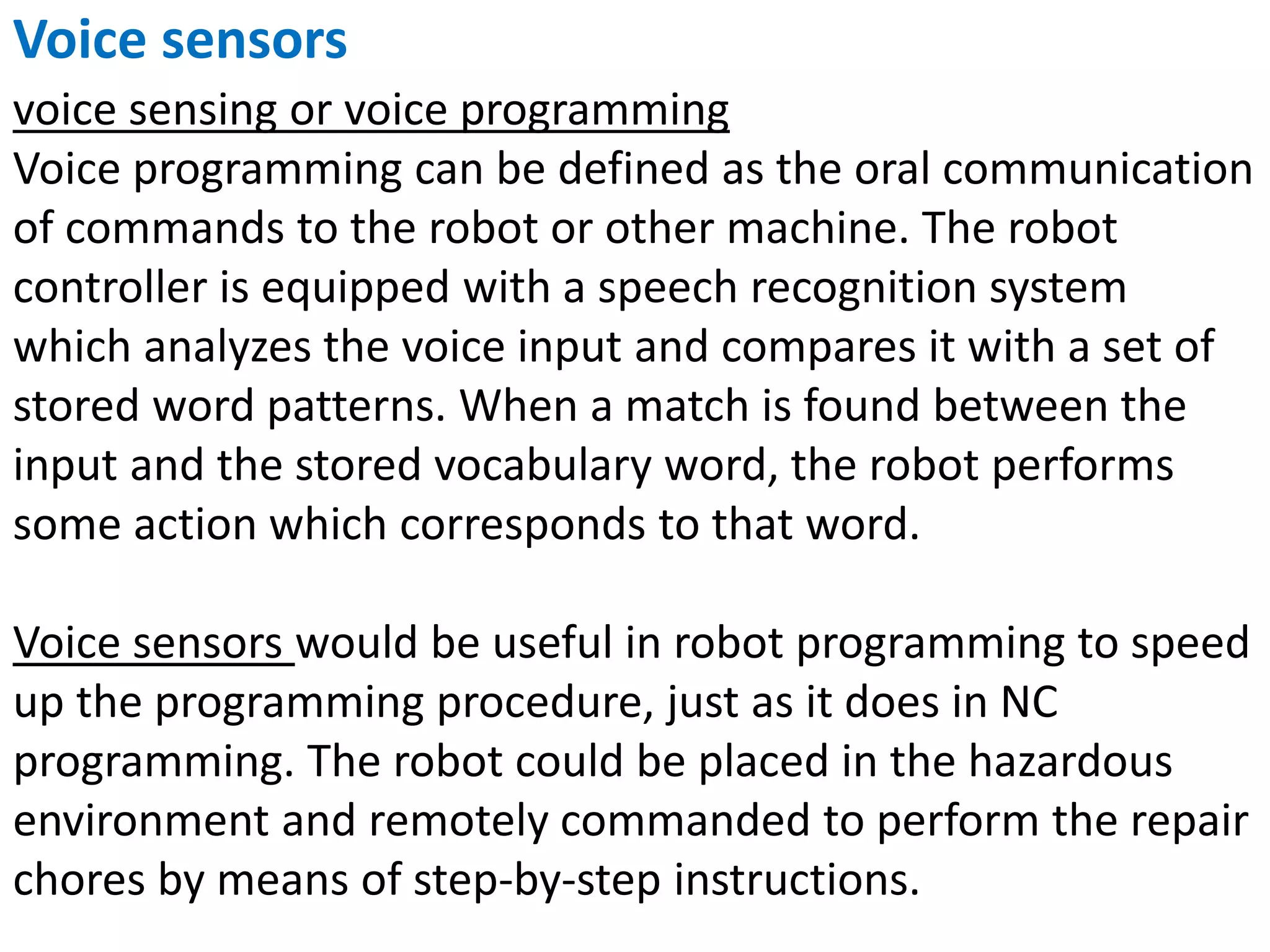 Voice sensors
voice sensing or voice programming
Voice programming can be defined as the oral communication
of commands to the robot or other machine. The robot
controller is equipped with a speech recognition system
which analyzes the voice input and compares it with a set of
stored word patterns. When a match is found between the
input and the stored vocabulary word, the robot performs
some action which corresponds to that word.
Voice sensors would be useful in robot programming to speed
up the programming procedure, just as it does in NC
programming. The robot could be placed in the hazardous
environment and remotely commanded to perform the repair
chores by means of step-by-step instructions.
 