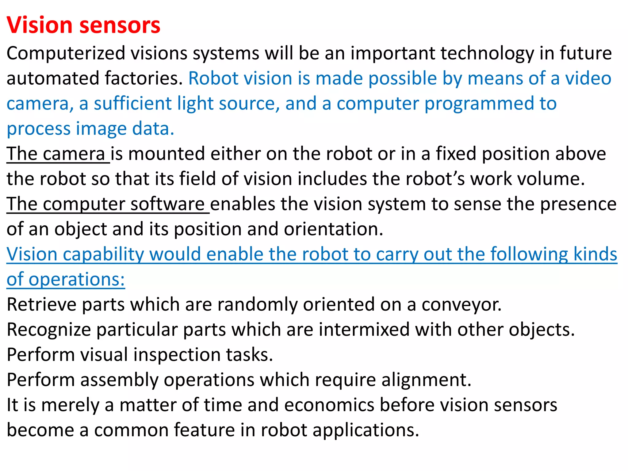 Vision sensors
Computerized visions systems will be an important technology in future
automated factories. Robot vision is made possible by means of a video
camera, a sufficient light source, and a computer programmed to
process image data.
The camera is mounted either on the robot or in a fixed position above
the robot so that its field of vision includes the robot’s work volume.
The computer software enables the vision system to sense the presence
of an object and its position and orientation.
Vision capability would enable the robot to carry out the following kinds
of operations:
Retrieve parts which are randomly oriented on a conveyor.
Recognize particular parts which are intermixed with other objects.
Perform visual inspection tasks.
Perform assembly operations which require alignment.
It is merely a matter of time and economics before vision sensors
become a common feature in robot applications.
 