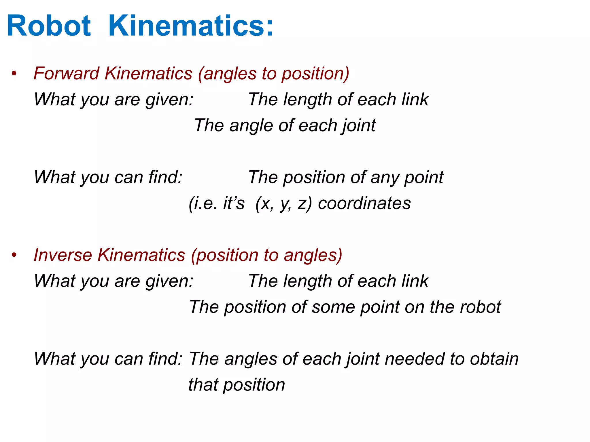 Robot Kinematics:
• Forward Kinematics (angles to position)
What you are given: The length of each link
The angle of each joint
What you can find: The position of any point
(i.e. it’s (x, y, z) coordinates
• Inverse Kinematics (position to angles)
What you are given: The length of each link
The position of some point on the robot
What you can find: The angles of each joint needed to obtain
that position
 
