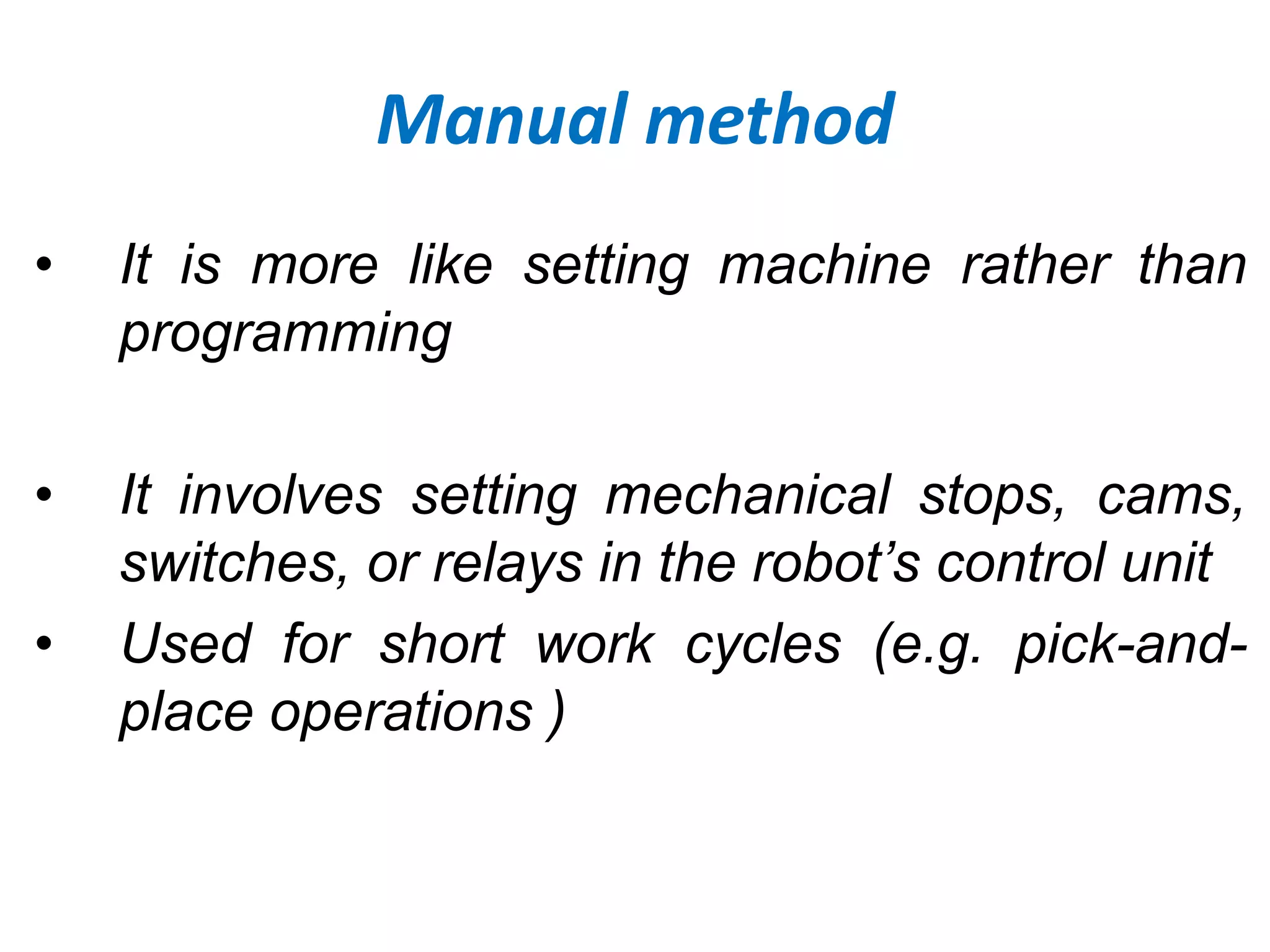 Manual method
• It is more like setting machine rather than
programming
• It involves setting mechanical stops, cams,
switches, or relays in the robot’s control unit
• Used for short work cycles (e.g. pick-and-
place operations )
 