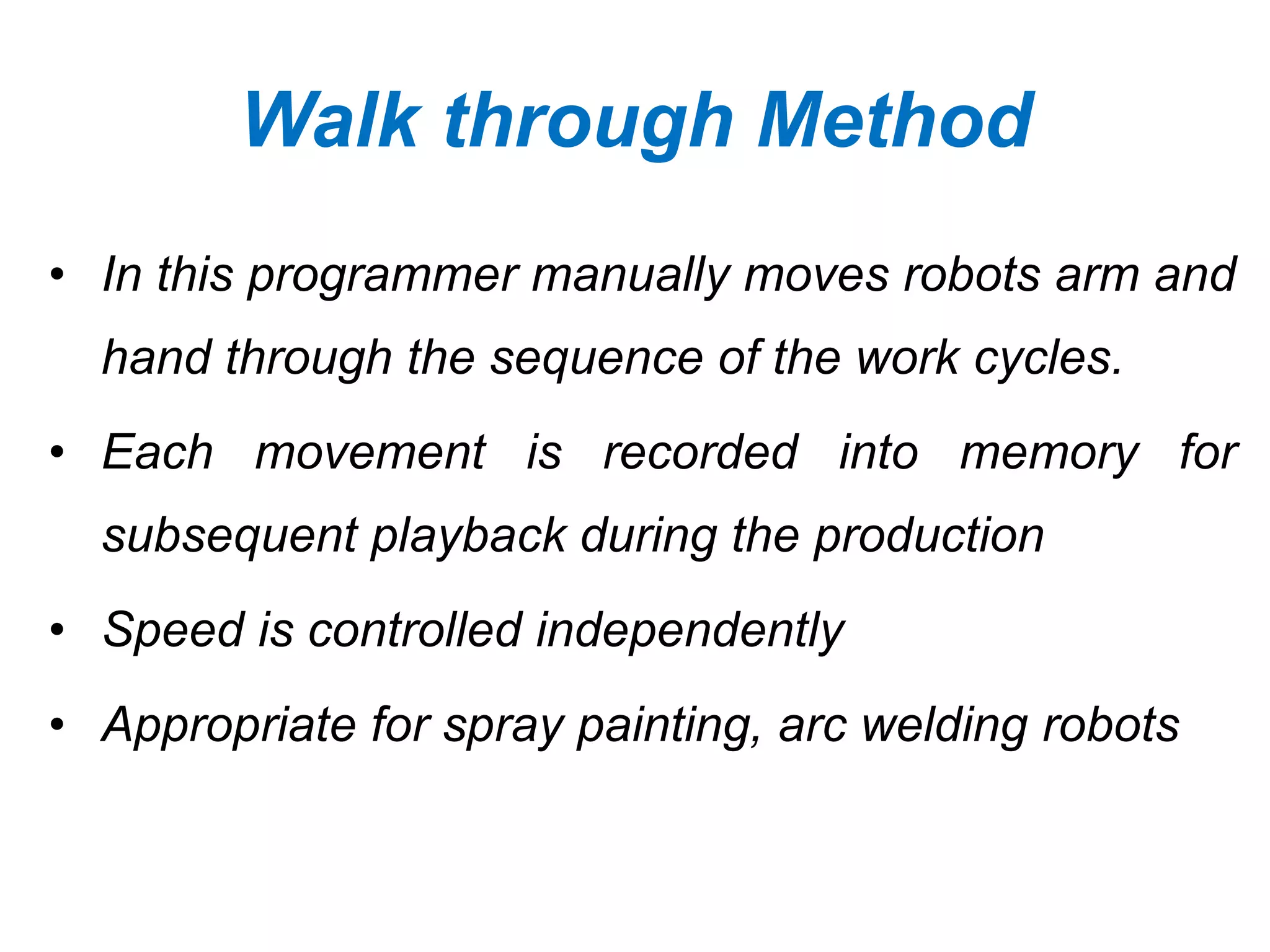 Walk through Method
• In this programmer manually moves robots arm and
hand through the sequence of the work cycles.
• Each movement is recorded into memory for
subsequent playback during the production
• Speed is controlled independently
• Appropriate for spray painting, arc welding robots
 