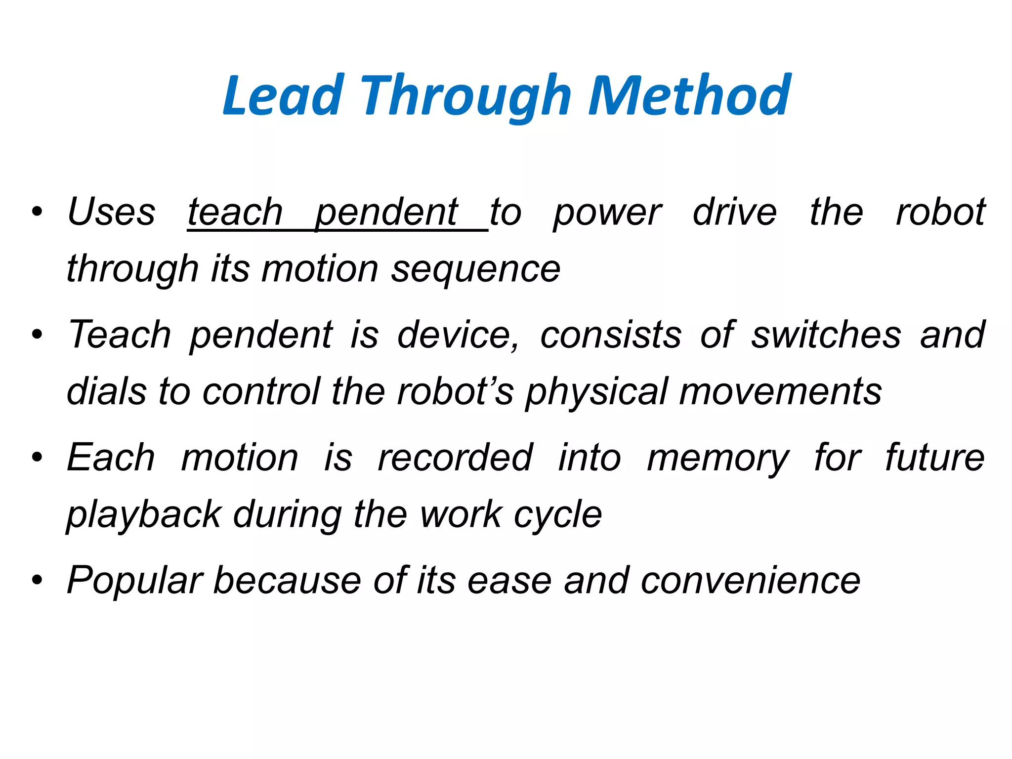 Lead Through Method
• Uses teach pendent to power drive the robot
through its motion sequence
• Teach pendent is device, consists of switches and
dials to control the robot’s physical movements
• Each motion is recorded into memory for future
playback during the work cycle
• Popular because of its ease and convenience
 