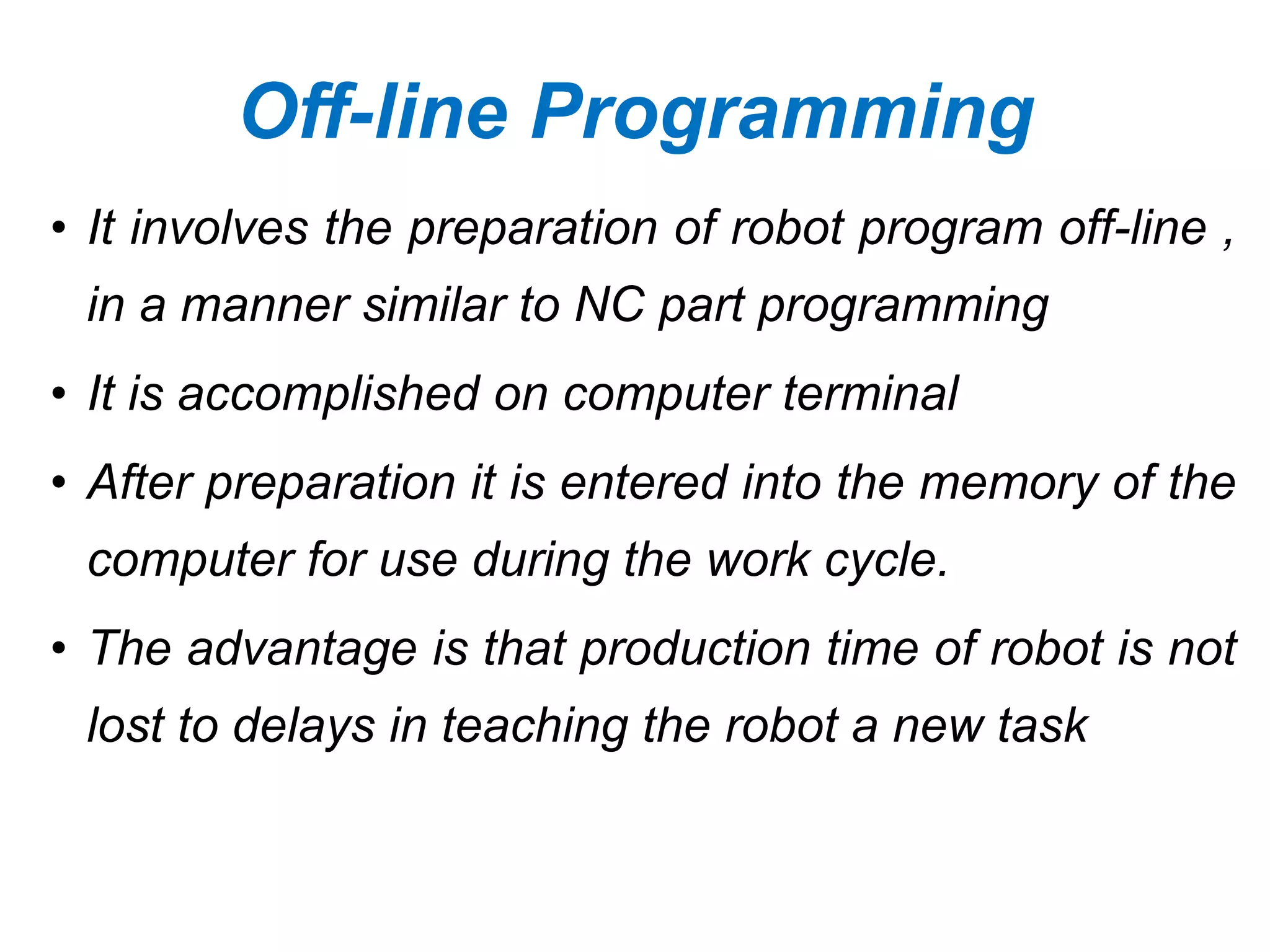 Off-line Programming
• It involves the preparation of robot program off-line ,
in a manner similar to NC part programming
• It is accomplished on computer terminal
• After preparation it is entered into the memory of the
computer for use during the work cycle.
• The advantage is that production time of robot is not
lost to delays in teaching the robot a new task
 