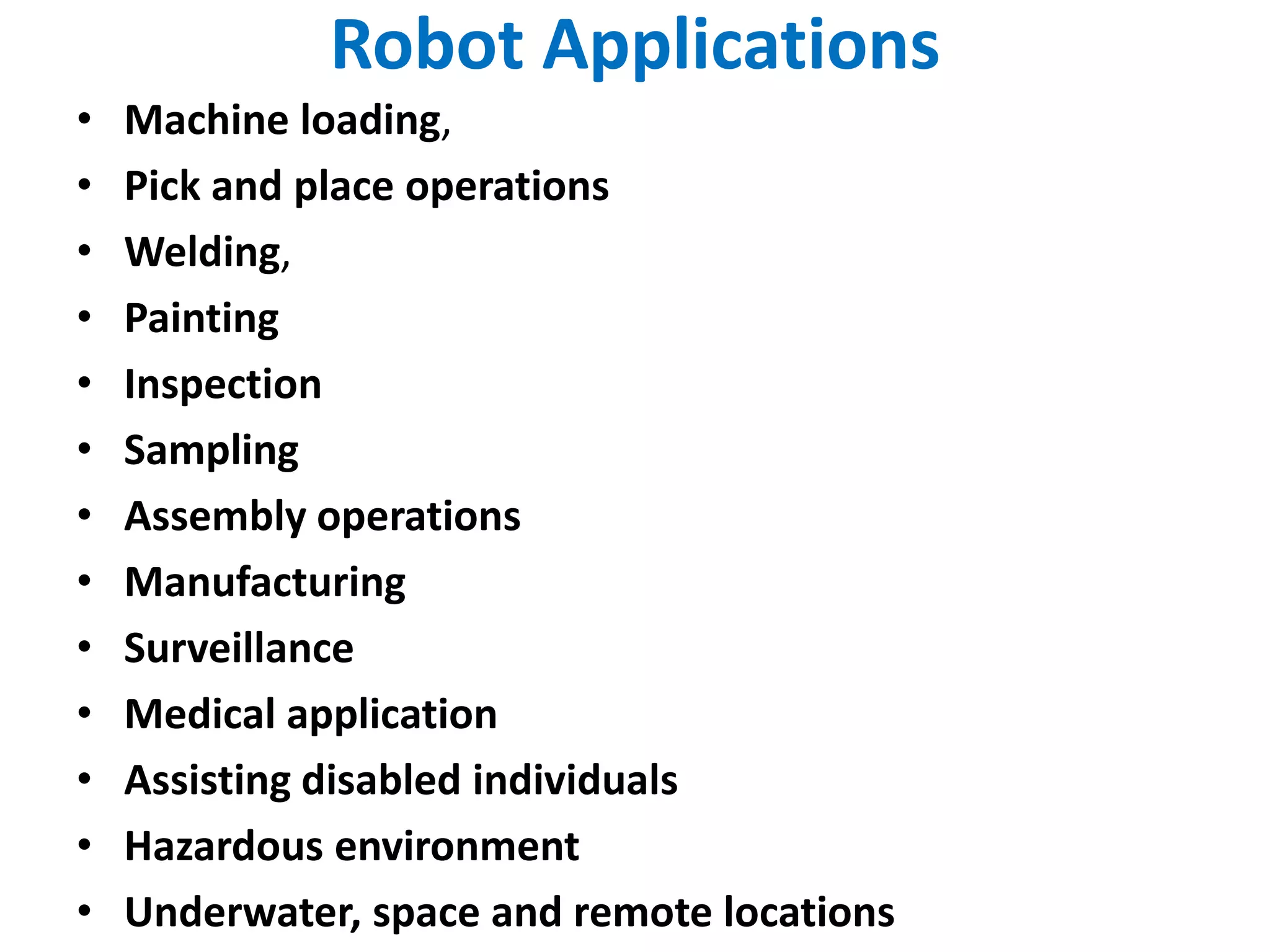 Robot Applications
• Machine loading,
• Pick and place operations
• Welding,
• Painting
• Inspection
• Sampling
• Assembly operations
• Manufacturing
• Surveillance
• Medical application
• Assisting disabled individuals
• Hazardous environment
• Underwater, space and remote locations
 