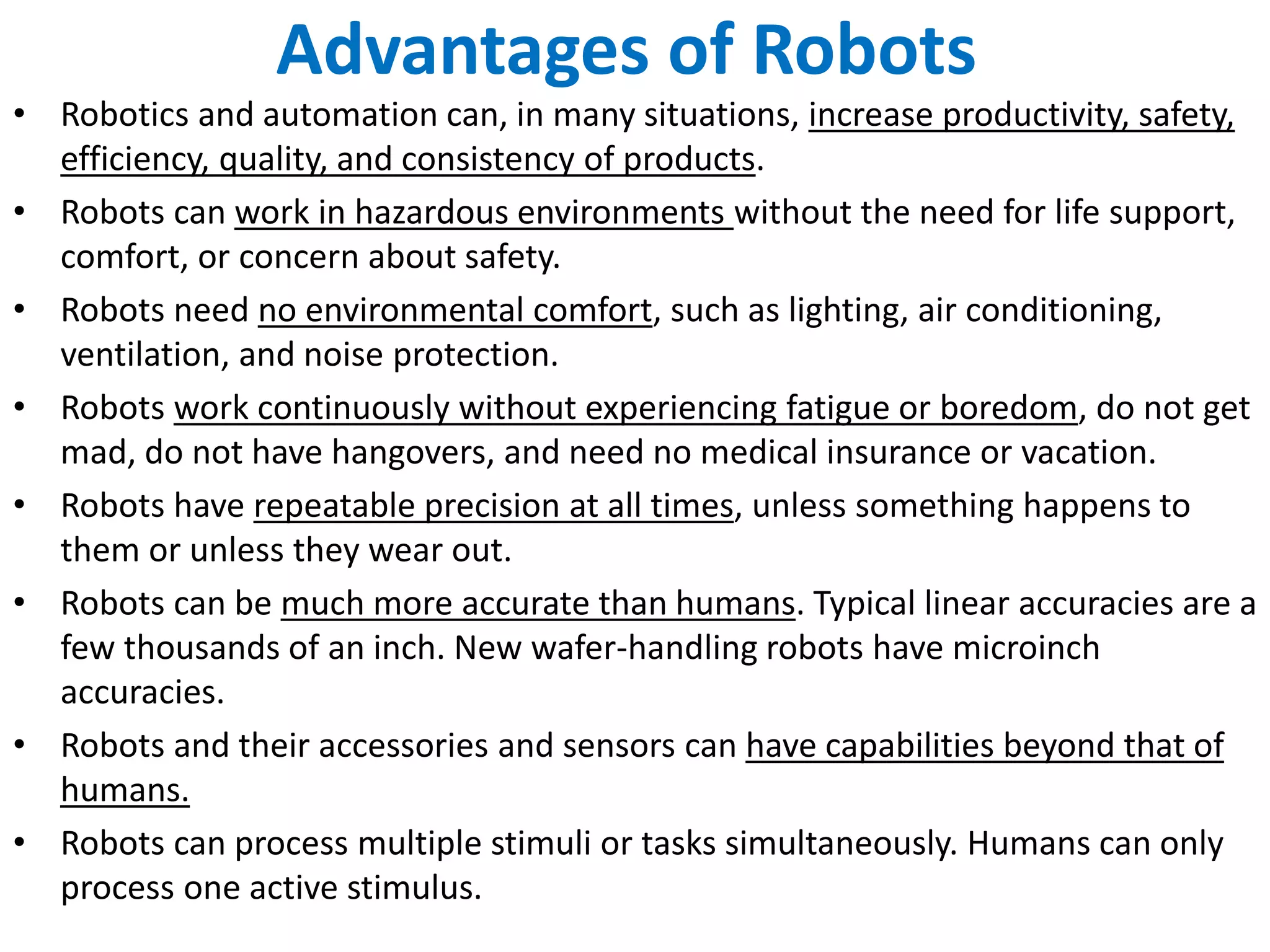 Advantages of Robots
• Robotics and automation can, in many situations, increase productivity, safety,
efficiency, quality, and consistency of products.
• Robots can work in hazardous environments without the need for life support,
comfort, or concern about safety.
• Robots need no environmental comfort, such as lighting, air conditioning,
ventilation, and noise protection.
• Robots work continuously without experiencing fatigue or boredom, do not get
mad, do not have hangovers, and need no medical insurance or vacation.
• Robots have repeatable precision at all times, unless something happens to
them or unless they wear out.
• Robots can be much more accurate than humans. Typical linear accuracies are a
few thousands of an inch. New wafer-handling robots have microinch
accuracies.
• Robots and their accessories and sensors can have capabilities beyond that of
humans.
• Robots can process multiple stimuli or tasks simultaneously. Humans can only
process one active stimulus.
 