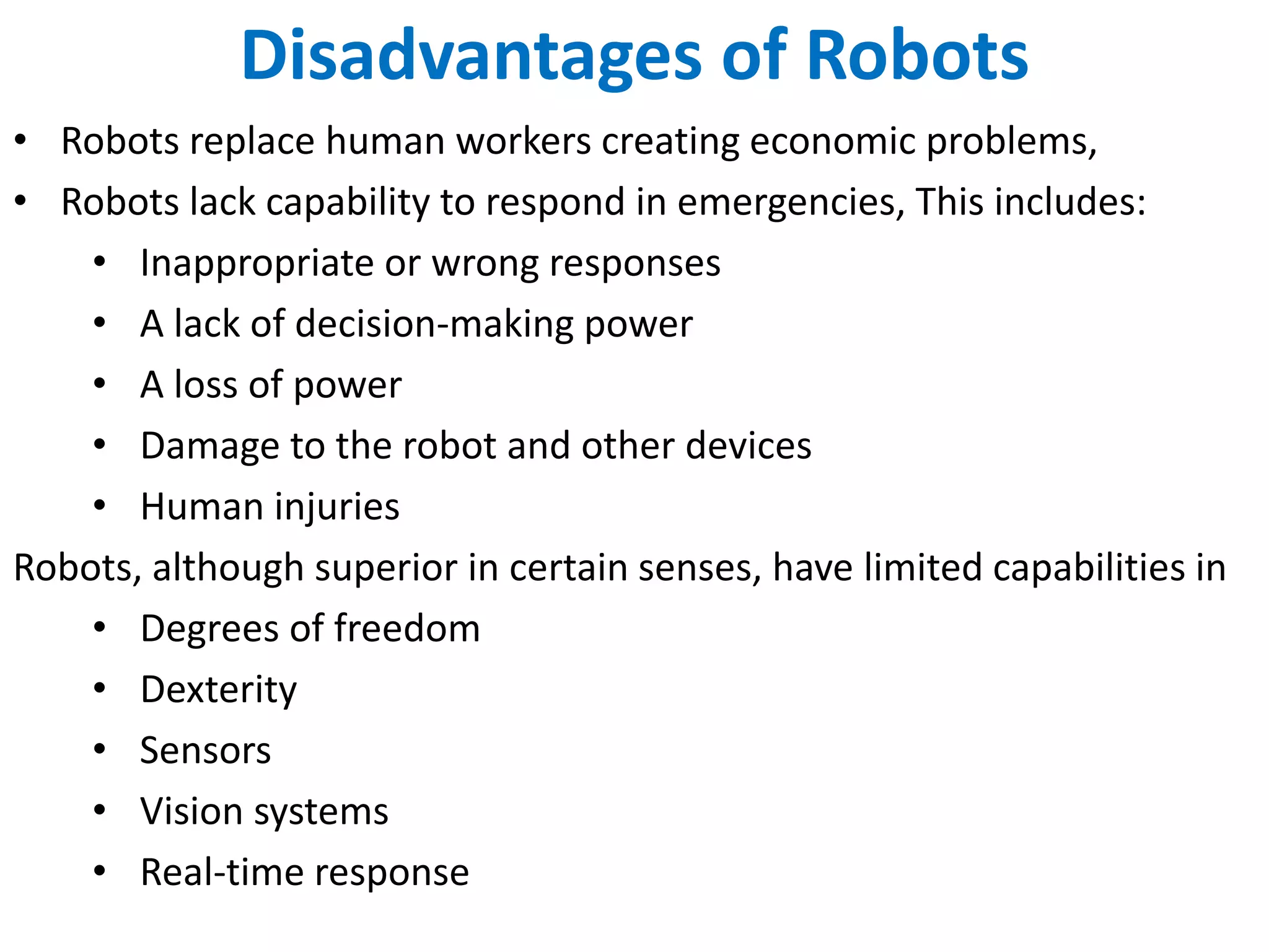 Disadvantages of Robots
• Robots replace human workers creating economic problems,
• Robots lack capability to respond in emergencies, This includes:
• Inappropriate or wrong responses
• A lack of decision-making power
• A loss of power
• Damage to the robot and other devices
• Human injuries
Robots, although superior in certain senses, have limited capabilities in
• Degrees of freedom
• Dexterity
• Sensors
• Vision systems
• Real-time response
 